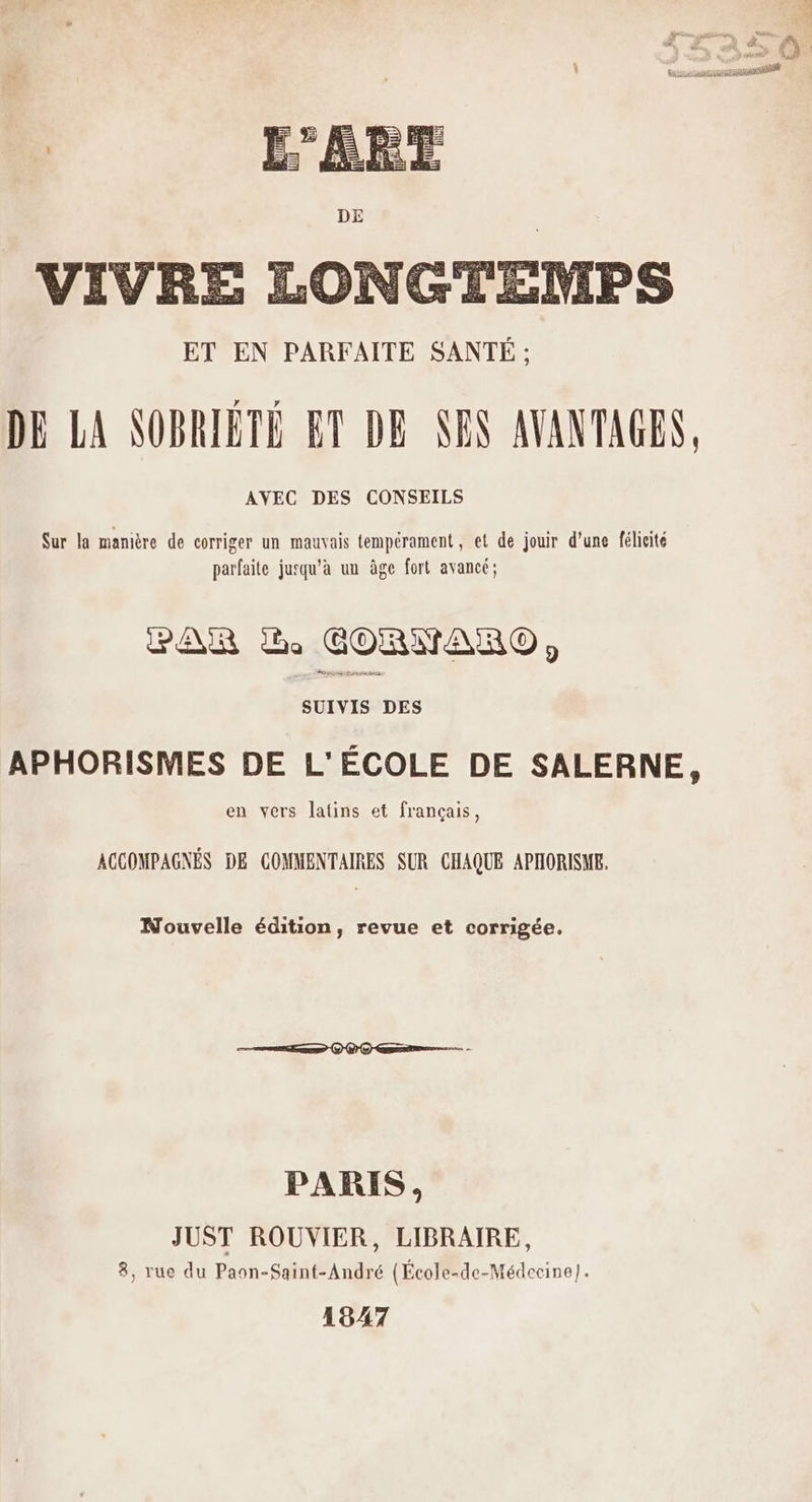 secans Sur la manière de corriger un mauvais tempérament, et de jouir d'une félicité parfaite jusqu’à un âge fort avancé; PAR à CORNARO, SUIVIS DES APHORISMES DE L'ÉCOLE DE SALERNE, en vers latins et français, ACCOMPAGNÉS DE COMMENTAIRES SUR CHAQUE APHORISME. Nouvelle édition, revue et corrigée. PARIS, JUST ROUVIER, LIBRAIRE, 8, rue du Paon-Saint-André (École-de-Médecine]. 19A7