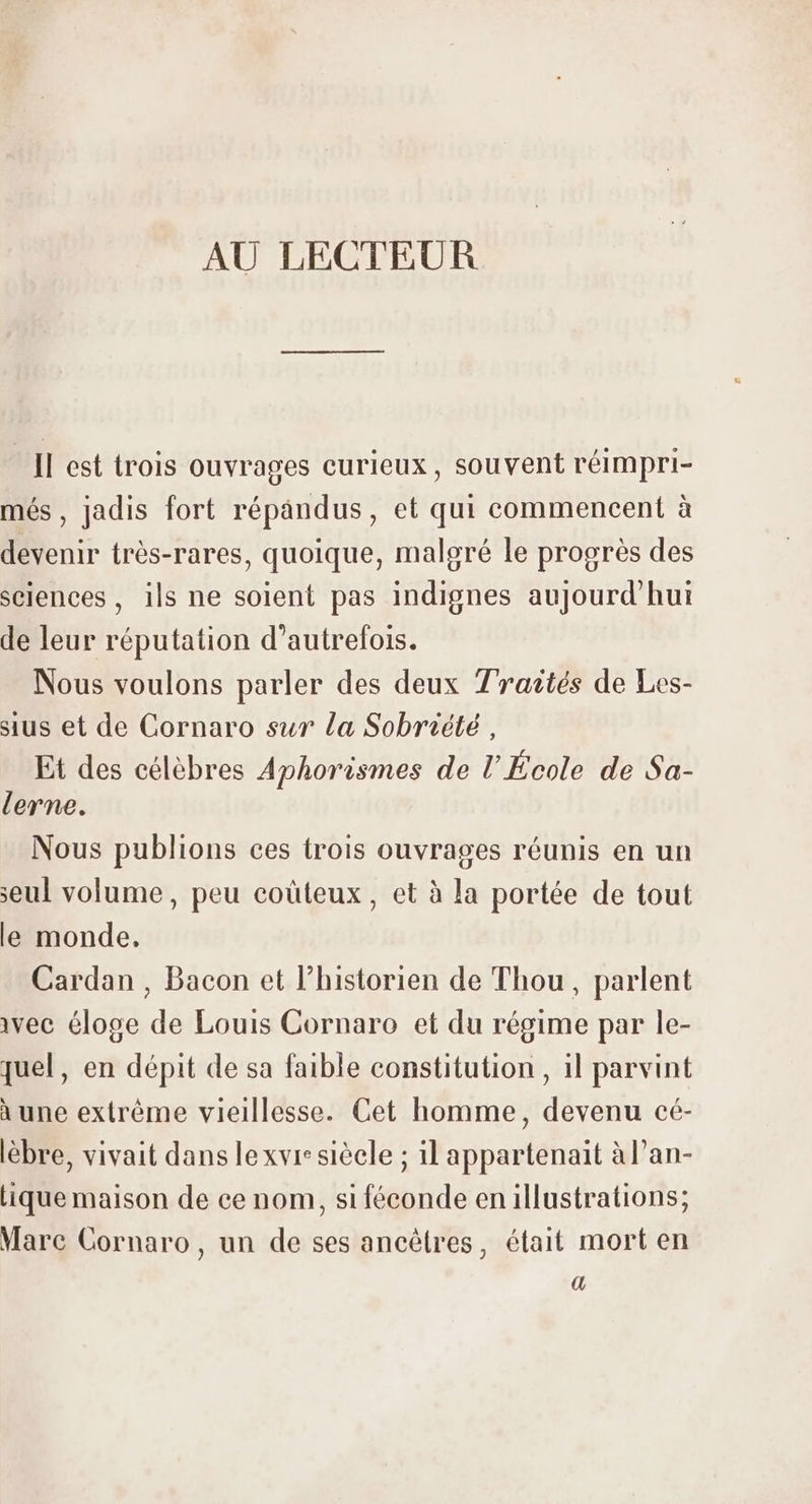 - ll est trois ouvrages curieux, souvent réimpri- més, jadis fort répandus, et qui commencent à devenir trés-rares, quoique, malgré le progrès des sciences , ils ne solent pas indignes aujourd'hui de leur réputation d'autrefois. Nous voulons parler des deux Traités de Les- sius et de Cornaro sur la Sobriété, Et des célèbres Aphorismes de l’École de Sa- lerne. Nous publions ces trois ouvrages réunis en un seul volume, peu coüteux , et à la portée de tout le monde. Cardan , Bacon et l'historien de Thou, parlent vec éloge de Louis Cornaro et du régime par le- quel, en dépit de sa faible constitution, 1l parvint à une extréme vieillesse. Cet homme, devenu cé- lébre, vivait dans lexvr: siècle ; il appartenait àl'an- lique maison de ce nom, si féconde en illustrations; Mare Cornaro, un de ses ancétres, était mort en