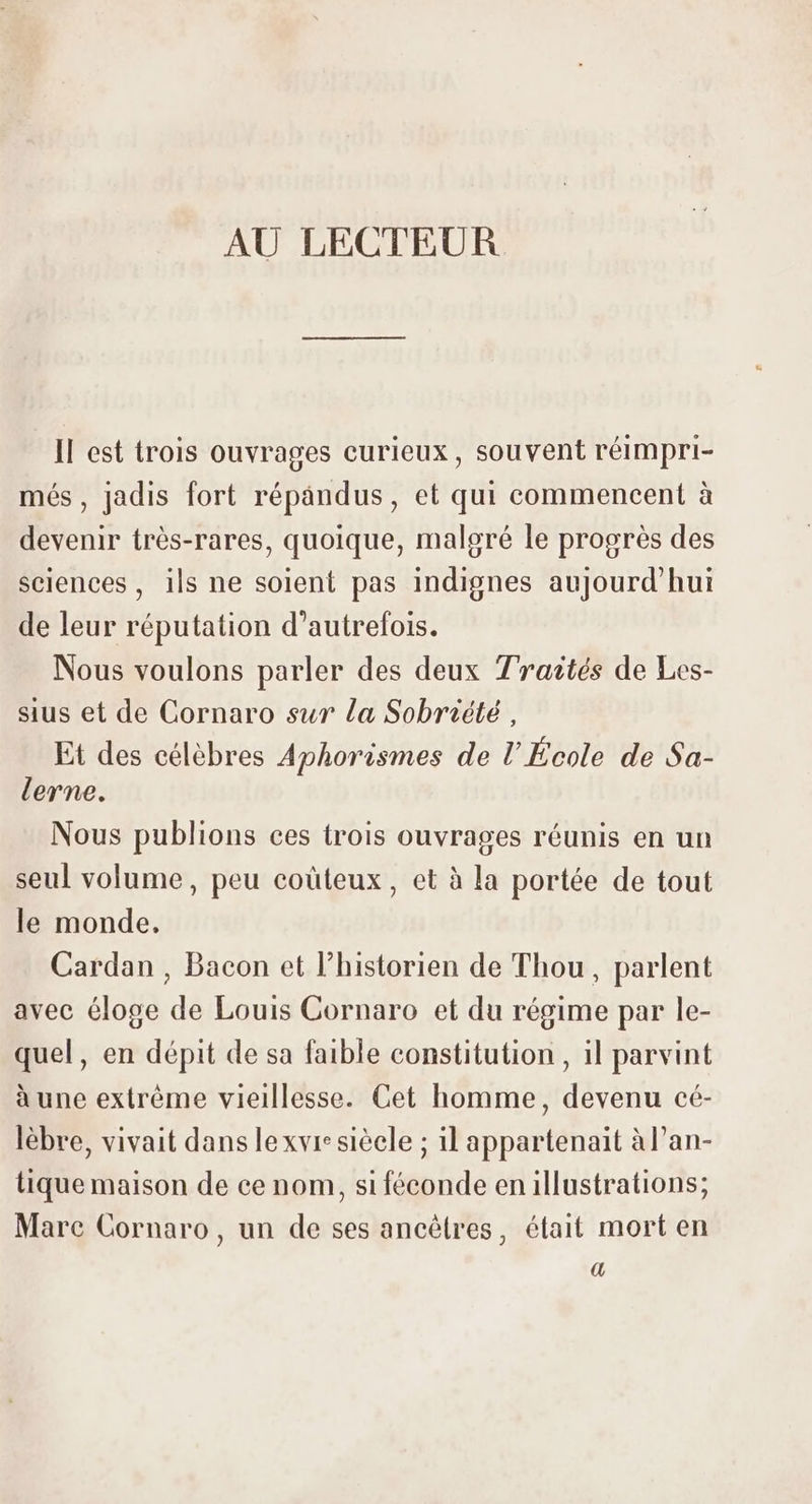 Il est trois ouvrages curieux, souvent réimpri- més, jadis fort répandus, et qui commencent à devenir trés-rares, quoique, malgré le progrés des sciences, ils ne solent pas indignes aujourd'hui de leur réputation d'autrefois. Nous voulons parler des deux Traités de Les- sius et de Cornaro sur la Sobriété , Et des célèbres Aphorismes de l’École de Sa- lerne. Nous publions ces trois ouvrages réunis en un seul volume, peu coüteux , et à la portée de tout le monde. Cardan , Bacon et l'historien de Thou , parlent avec éloge de Louis Cornaro et du régime par le- quel, en dépit de sa faible constitution , il parvint à une extréme vieillesse. Cet homme, devenu cé- lèbre, vivait dans le xvre sièele ; il appartenait àl'an- tique maison de ce nom, si féconde en illustrations; Mare Cornaro, un de ses ancétres, était mort en a