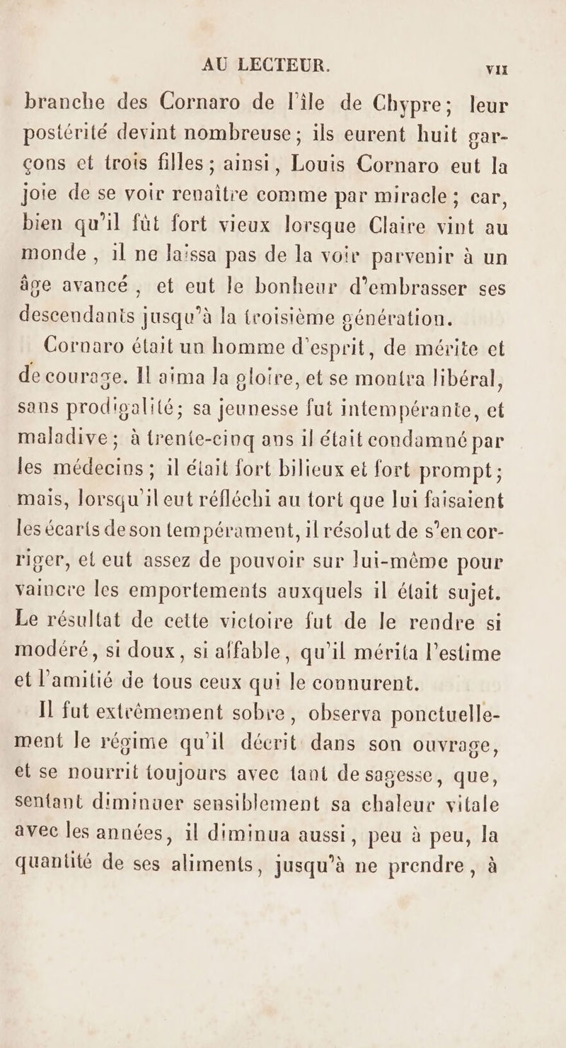 branche des Cornaro de lile de Chypre; leur postérité devint nombreuse; ils eurent huit gar- cons et trois filles; ainsi, Louis Cornaro eut la joie de se voir renaître comme par miracle ; car, bien qu'il füt fort vieux lorsque Claire vint au monde , 1l ne laissa pas de la voir parvenir à un âge avancé, et eut le bonheur d'embrasser ses descendants jusqu'à la troisième génération. Cornaro était un homme d'esprit, de mérite et de courage. Il aima la gloire, et se montra libéral, sans prod'igalité; sa jeunesse fut intempérante, et maladive; à trente-cinq aus il était condamné par les médecins ; il était fort bilieux et fort prompt; mais, lorsqu'il eut réfléchi au tort que lui faisaient les écarts de son tempérament, il résolut de s'en cor- riger, el eut assez de pouvoir sur lui-même pour vaincre les emportements auxquels il était sujet. Le résultat de cette victoire fut de le rendre si modéré, si doux, si affable, qu'il mérita l'estime et l'amitié de tous ceux qui le connurent. Il fut exteémement sobre, observa ponctuelle- ment le régime qu'il décrit dans son ouvrage, et se nourrit toujours avec tant de sagesse, que, sentant diminuer sensiblement sa chaleur vitale avec les années, il diminua aussi, peu à peu, la quantité de ses aliments, jusqu'à ne prendre, à