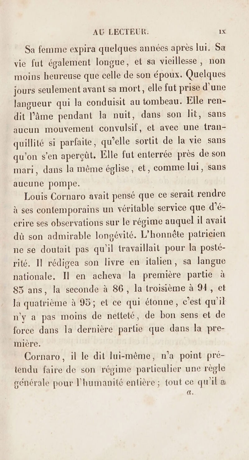 Sa femme expira quelques années aprés lui. Sa vie fut également longue, et sa vieillesse , non moins heureuse que celle de son époux. Quelques jours seulement avant sa mort, elle fut prise d'une langueur qui la conduisit au tombeau. Elle ren- dit l'àme pendant la nuit, dans son lit, sans aucun mouvement convulsif, et avec une íran- quillité si parfaite, qu'elle sortit de la vie sans qu'on s'en aperçüt. Elle fut enterrée prés de son mari, dans la méme église, et, comme lui, sans aucune pompe. Louis Cornaro avait pensé que ce serait rendre à ses contemporains un véritable service que d'é- crire ses observations sur le régime auquel il avait dà son admirable longévité. L'honnéte patricien ne se doutait pas qu'il travaillait pour la posté- rité. Il rédigea son livre en italien, sa langue nationale. Il en acheva la premiére partie à 85 ans, la seconde à 86, la troisiéme à 94 , et la quatrième à 95; et ce qui étonne, c'est qu'il n'y a pas moins de netteté, de bon sens et de force dans la derniére partie que dans la pre- mière. Cornaro, il le dit lui-même, n'a point pré- tendu faire de son régime particulier une règle générale pour l'humanité entière ; tout ce qu'il a à.