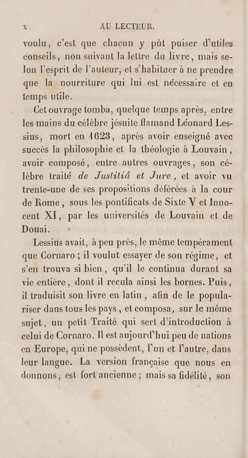 voulu, c’est que chacun y püt puiser d'utiles conseils, non suivant la lettre du livre, mais se- lon l'esprit de l'auteur, et s'habituer à ne prendre que la nourriture qui lui est nécessaire et en temps utile. Cet ouvrage tomba, quelque temps aprés, entre les mains du célèbre jésuite flamand Léonard Les- sius, mort en 4623, aprés avoir enseigné avec succés la philosophie et la théologie à Louvain, avoir composé, enire auíres ouvrages, son cé- lébre traité de Justitié et Jure , et avoir vu trente-une de ses propositions déférées à la cour de Rome, sous les pontificats de Sixte V et Inno- cent XI, par les universités de Louvain et de Douai. Lessius avait, à peu prés, le méme tempérament que Cornaro ; il voulut essayer de son régime, et s'en trouva si bien, qu'il le continua durant sa vie entière, dont il recula ainsi les bornes. Puis, il traduisit son livre en latin, afin de le popula- riser dans tous les pays, et composa, sur le méme sujet, un petit Traité qui sert d'introduction à celui de Cornaro. Il est aujourd'hui peu de nations en Europe, qui ne possedent, l'un et l'autre, dans leur langue. La version française que nous en donnons, est fort ancienne; mais sa fidélité, son