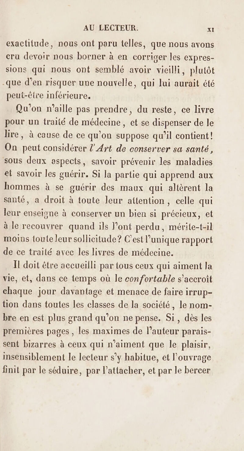 exactitude, nous ont paru telles, que nous avons cru devoir nous borner à en corriger les expres- sions qui nous ont semblé avoir vieilli, plutôt que d'en risquer uue nouvelle, qui lui aurait été peut-être inférieure. Qu'on n'aille pas prendre, du reste, ce livre pour un traité de médecine, et se dispenser de le lire, à cause de ce qu’on suppose qu'il contient! On peut considérer /' z4rt de conserver sa santé, sous deux aspects, savoir prévenir les maladies et savoir les guérir. Si la partie qui apprend aux hommes à se guérir des maux qui altèrent la santé, a droit à toute leur attention , celle qui leur enseigne à conserver un bien si précieux, et à le recouvrer quand ils l'ont perdu, mérite-t-il moins touteleur sollicitude? C'est l'unique rapport de ce traité avec les livres de médecine. Il doit étre accueilli par tous ceux qui aiment la vie, et, dans ce temps où le confortable s'accroit chaque jour davantage et menace de faire irrup- tion dans toutes les classes de la société, le nom- bre en est plus grand qu'on ne pense. Si, dés les premiéres pages , les maximes de l'auteur parais- sent bizarres à ceux qui n'aiment que le plaisir, insensiblement le lecteur s'y habitue, et l'ouvrage finit par le séduire, par l'attacher, et par le bercer