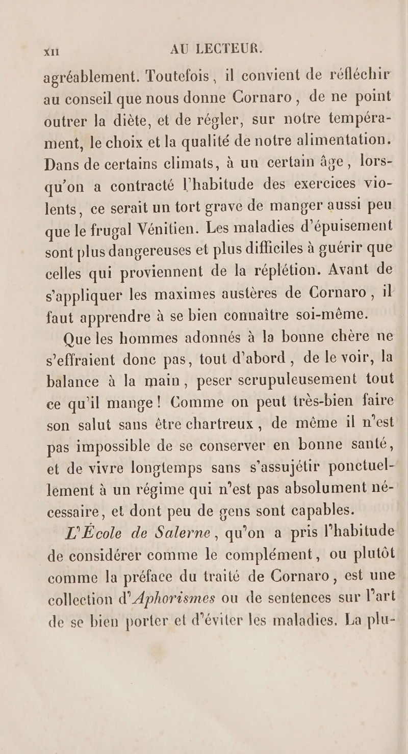 agréablement. Toutefois, il convient de réfléchir au conseil que nous donne Cornaro, de ne point outrer la diéte, et de régler, sur notre tempéra- ment, le choix et la qualité de notre alimentation. Dans de certains climats, à uu certain âge, lors- qu'on a contracté l'habitude des exercices vio- lents, ce serait un tort grave de manger aussi peu que le frugal Vénitien. Les maladies d'épuisement sont plus dangereuses et plus difficiles à guérir que celles qui proviennent de la réplétion. Avant de sappliquer les maximes austères de Cornaro , il faut apprendre à se bien connaitre soi-méme. Que les hommes adonnés à la bonne chére ne s'effraient done pas, tout d'abord , de le voir, la balance à la main, peser serupuleusement tout ce qu'il mange! Comme on peut trés-bien faire son salut saus étre chartreux , de méme il n'est pas impossible de se conserver en bonne santé, et de vivre longtemps sans s'assujétir ponctuel- lement à un régime qui n'est pas absolument né- cessaire, el dont peu de gens sont capables. L'École de Salerne , qu'on a pris l'habitude de considérer comme le complément, ou plutót comme la préface du traité de Cornaro, est une collection d'Aphorismes ou de sentences sur l'art de se bien porter et d'éviter les maladies. La plu-