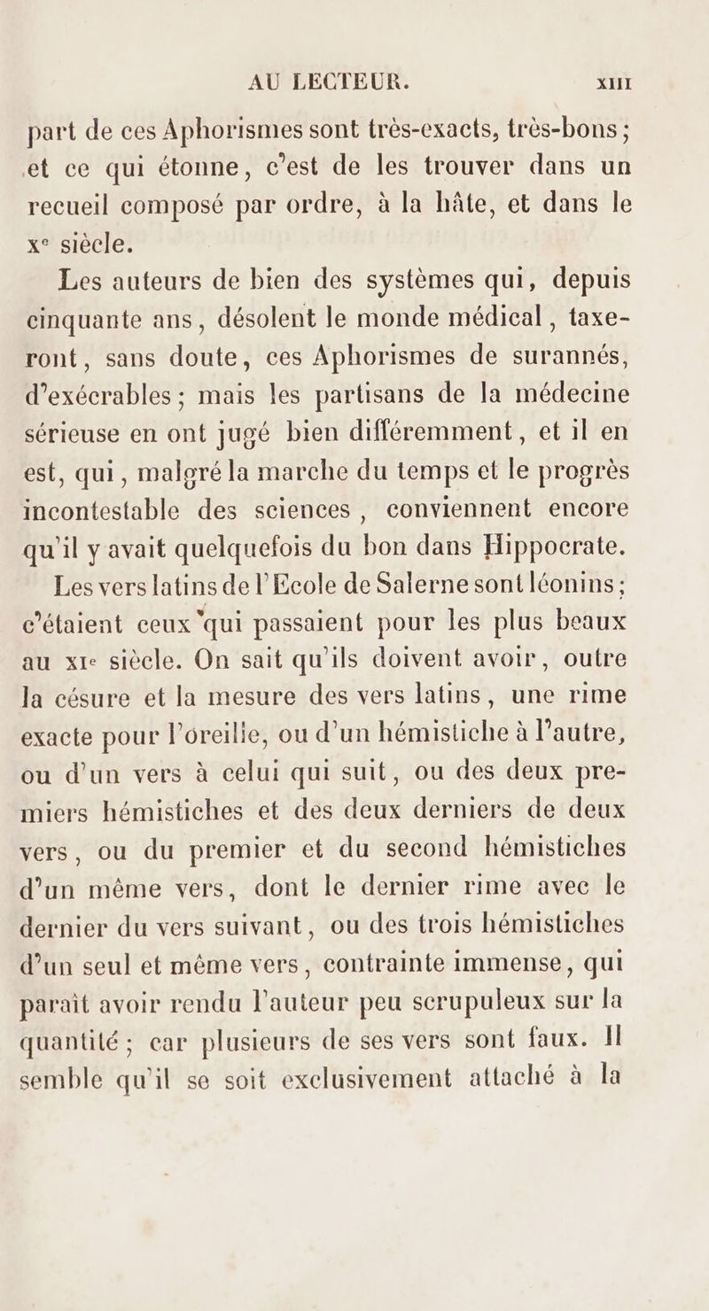 part de ces Aphorismes sont très-exacts, très-bons ; et ce qui étonne, c’est de les trouver dans un recueil composé par ordre, à la hâte, et dans le x* siecle. Les auteurs de bien des systémes qui, depuis cinquante ans, désolent le monde médical , taxe- ront, sans doute, ces Aphorismes de surannés, d’exécrables ; mais les partisans de la médecine sérieuse en ont jugé bien différemment, et il en est, qui , malgréla marche du temps et le progrés incontestable des sciences, conviennent encore qu'il y avait quelquefois du bon dans Hippocrate. Les vers latins de l'Ecole de Salerne sont lóonins; c'étaient ceux ‘qui passaient pour les plus beaux au x1e siècle. On sait qu'ils doivent avoir, outre la césure et la mesure des vers latins, une rime exacte pour l'oreille, ou d'un hémistiche à l'autre, ou d'un vers à celui qui suit, ou des deux pre- miers hémistiches et des deux derniers de deux vers, ou du premier et du second hémistiches d'un méme vers, dont le dernier rime avec le dernier du vers suivant, ou des trois hémistiches d'un seul et méme vers, contrainte immense, qui parait avoir rendu l'auteur peu scrupuleux sur la quantité ; car plusieurs de ses vers sont faux. ll semble qu'il se soit exclusivement attaché à la