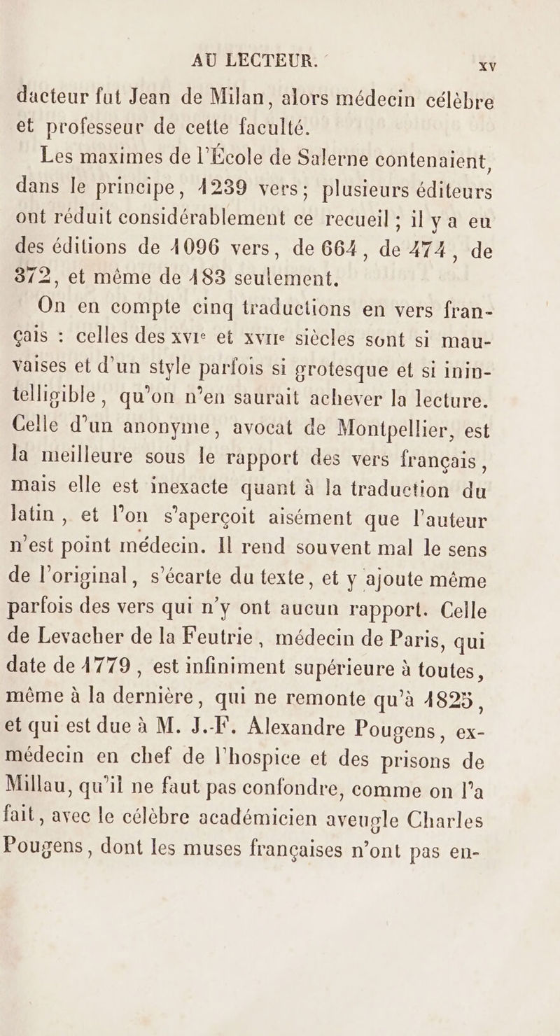 dacteur fut Jean de Milan, alors médecin célèbre et professeur de cette faculté. Les maximes de l'École de Salerne contenaient, dans le principe, 4239 vers; plusieurs éditeurs ont réduit considérablement ce recueil ; il y a eu des éditions de 4096 vers, de 664, de 474, de 372, et méme de 483 seulement. On en compte cinq traductions en vers fran- çais : celles des xvr* et xvrie siècles sont si mau- vaises et d’un style parfois si grotesque et si inin- telligible, qu'on n'en saurait achever la lecture. Celle d'un anonyme, avocat de Montpellier, est la meilleure sous le rapport des vers français, mais elle est inexacte quant à la traduction du latin, et l'on s'aperçoit aisément que l'auteur n'est point médecin. Il rend souvent mal le sens de l'original, s'écarte du texte, et y ajoute méme parfois des vers qui n'y ont aucun rapport. Celle de Levacher de la Feutrie, médecin de Paris, qui date de 4779 , est infiniment supérieure à toutes, méme à la derniére, qui ne remonte qu'à 4825, et qui est due à M. J.-F. Alexandre Pougens, ex- médecin en chef de l'hospice et des prisons de Millau, qu'il ne faut pas confondre, comme on l'a fait, avec le célèbre académicien aveugle Charles Pougens , dont les muses francaises n'ont pas en-