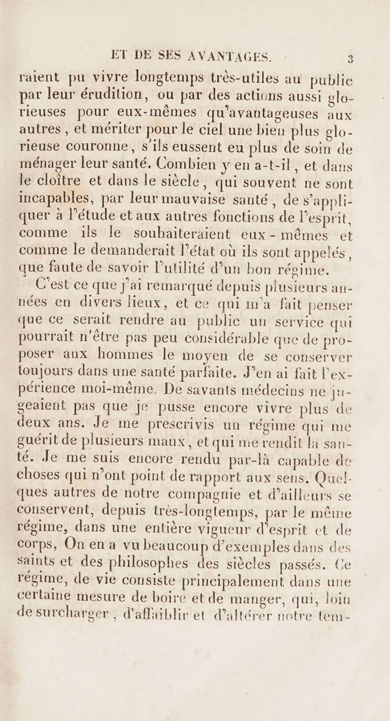 ralent pu vivre longtemps trés-utiles au public par leur érudition, ou par des actions aussi glo- rieuses pour eux-mémes qu'avantageuses aux autres , et mériter pour le ciel une bien plus elo- rieuse couronne , s'ils eussent eu plus de soin de ménager leur santé. Combien y en a-t-il , et dans le cloître et dans le siècle, qui souvent ne sont incapables, par leur mauvaise santé , de s'appli- quer à l'étude et aux autres fonctions de l'esprit, comme ils le souhaiteraient eux- mêmes et comme le demanderait l'état où ils sont appelés, que faute de savoir l'utilité d'un bon régime. C'est ce que j'ai remarqué depuis plusieurs an- nées en divers lieux, et ce qui ma fait penser que ce serait rendre au public un service qui pourrait n'étre pas peu considérable que de pro- poser aux hommes le moyen de se conserver toujours dans une santé parfaite. J'en ai fait l'ex- périence moi-même, De savants médecins ne IHE gealent pas que je pusse encore vivre plus de deux ans. Je me prescrivis un régime qui me guérit de plusieurs maux , et qui me rendit la san- té. Je me suis encore rendu par-là capable de choses qui n'ont point de rapport aux sens, Quel- ques autres de notre compagnie et d'ailleurs se conservent, depuis très-longtemps, par le même régime, dans une entière vigueur d'esprit ct de corps, On en a vu beaucoup d'exemples dans des saints et des philosophes des siècles passés. Ce régime, de vie consiste principalement dans une cerlaine mesure de boire et de manger, qui, loin de surcharger , d'affaiblir et d'altérer notre tem-