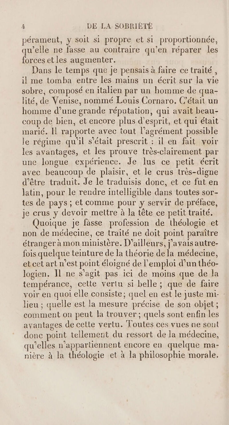 pérament, y soit si propre et si proportionnée, qu'elle ne fasse au contraire qu'en réparer les forces et les augmenter. Dans le temps que je pensais à faire ce traité , il me tomba entre les mains un écrit sur la vie sobre, composé en italien par un homme de qua- lité, de Venise, nommé Louis Cornaro. C'était un homme d'une grande réputation, qui avait beau- coup de bien, et encore plus d'esprit, et qui était marié. ll rapporte avec tout l'agrément possible le régime qu'il s'était prescrit : il en fait. voir les avantages, et les prouve trés-clairement par une longue expérience. Je lus ce petit écrit avec beaucoup de plaisir, et le crus trés-digne d'étre traduit. Je le traduisis donc, et ce fut en latin, pour le rendre intelligible dans toutes sor- tes de pays ; et comme pour y servir de préface, je crus y devoir mettre à la téte ce petit traité. Quoique je fasse profession de théologie et non de médecine, ce traité ne doit point paraitre étrangerà mon ministére. D'ailleurs, j'avais autre- fois quelque teinture de la théorie dela médecine, et cet art n'est point éloigné de l'emploi d'unthéo- logien. 1l ne s'agit pas ici de moins que de la tempérance, cette vertu si belle; que de faire voir en quoi elle consiste; quel en est le juste mi- - lieu ; quelle est la mesure précise de son objet ; comment on peut la trouver; quels sont enfin les avantages de cette vertu. Toutes ces vues ne soul donc point tellement du ressort de la médecine, qu'elles n'appartiennent encore en quelque ma- nière à la théologie et à la philosophie morale.