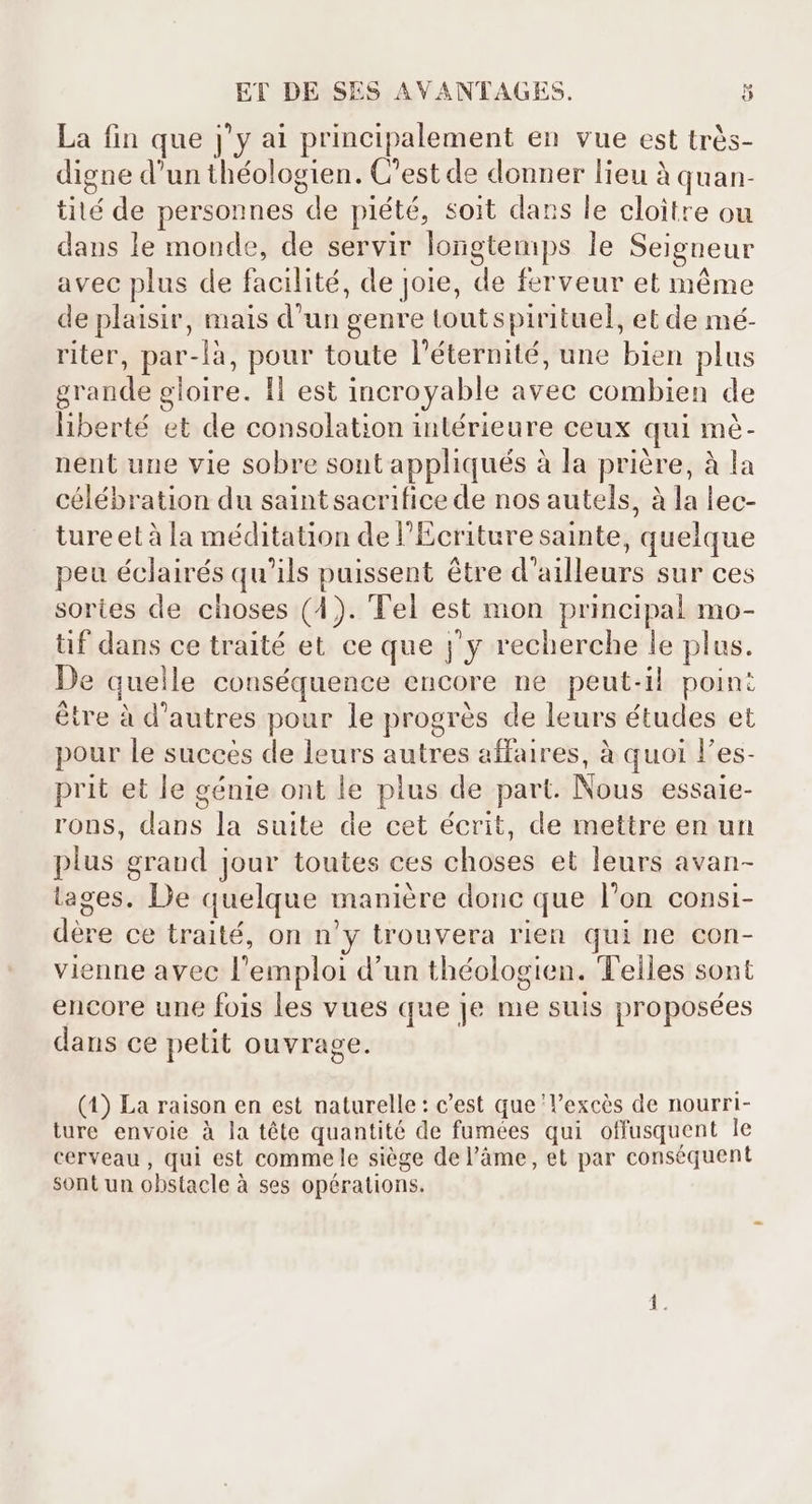 La fin que j'y ai principalement en vue est très- digne d'un théologien. C'est de donner lieu à quan- tité de personnes de piété, soit dans le cloître ou dans le monde, de servir longtemps le Seigneur avec plus de facilité, de joie, de ferveur et même de plaisir, mais d’un genre toutspirituel, et de mé- riter, par-là, pour toute l'éternité, une bien plus grande gloire. 1l est incroyable avec combien de liberté et de consolation intérieure ceux qui mé- nent une vie sobre sont appliqués à la priére, à la célébration du saintsacrifice de nos autels, à la lec- ture et à la méditation de l'Ecriture sainte, quelque peu éclairés qu’ils puissent être d’ailleurs sur ces sortes de choses (4). Tel est mon principal mo- tif dans ce traité et ce que j'y recherche le plus. De quelle conséquence encore ne peut-il point étre à d'autres pour le progrés de leurs études et pour le succes de leurs autres affaires, à quoi l'es- prit et le génie ont le plus de part. Nous essaie- rons, dans la suite de cet écrit, de mettre en un plus grand jour toutes ces choses et leurs avan- lages. De quelque maniére donc que l'on consi- dere ce traité, on n'y trouvera rien qui ne con- vienne avec l'emploi d'un théologien. Teiles sont encore une fois les vues que Je me suis proposées dans ce petit ouvrage. (1) La raison en est naturelle: c'est que 'l'excés de nourri- ture envoie à la téte quantité de fumées qui offusquent le cerveau, qui est comme le siège de l'àme, et par conséquent sont un obstacle à ses opérations.