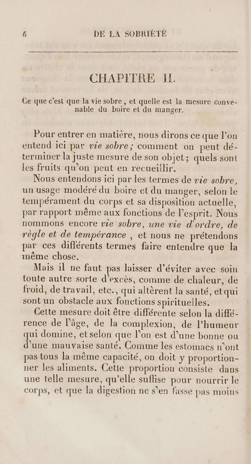 EE AM CHAPITRE 1. Ce que c'est que la vie sobre , et quelle est la mesure conve- nable du boire et du manger. Pour entrer en matière, nous dirons ce que l'on entend ici par vie sobre; comment on peut dé- terminer la juste mesure de son objet ; quels sont les fruits qu'on peut en recueillir. Nous entendons ici par les termes de vie sobre, un usage modéré du boire et du manger, selon le tempérament du corps et sa disposition actuelle, par rapport méme aux fonctions de l'esprit. Nous nommons encore we sobre, une vie d'ordre, de régle et de tempérance , et nous ne prétendons par ces différents termes faire entendre que la méme chose. Mais il ne faut pas laisser d'éviter avec soin toute autre sorte d'excés, comme de chaleur, de froid, de travail, etc., qui altérent la santé, et qui sont un obstacle aux fonctions spirituelles. — Cette mesure doit étre différente selon la diffé- rence de l’âge, de la complexion, de l'humeur qui domine, et selon que l'on est d'une bonne ou d'une mauvaise santé. Comme les estomacs n'ont pas tous la méme capacité, on doit y proportion- ner les aliments. Cette proportion consiste dans une telle mesure, qu'elle suffise pour nourrir le corps, et que la digestion ne s'en fasse pas moins