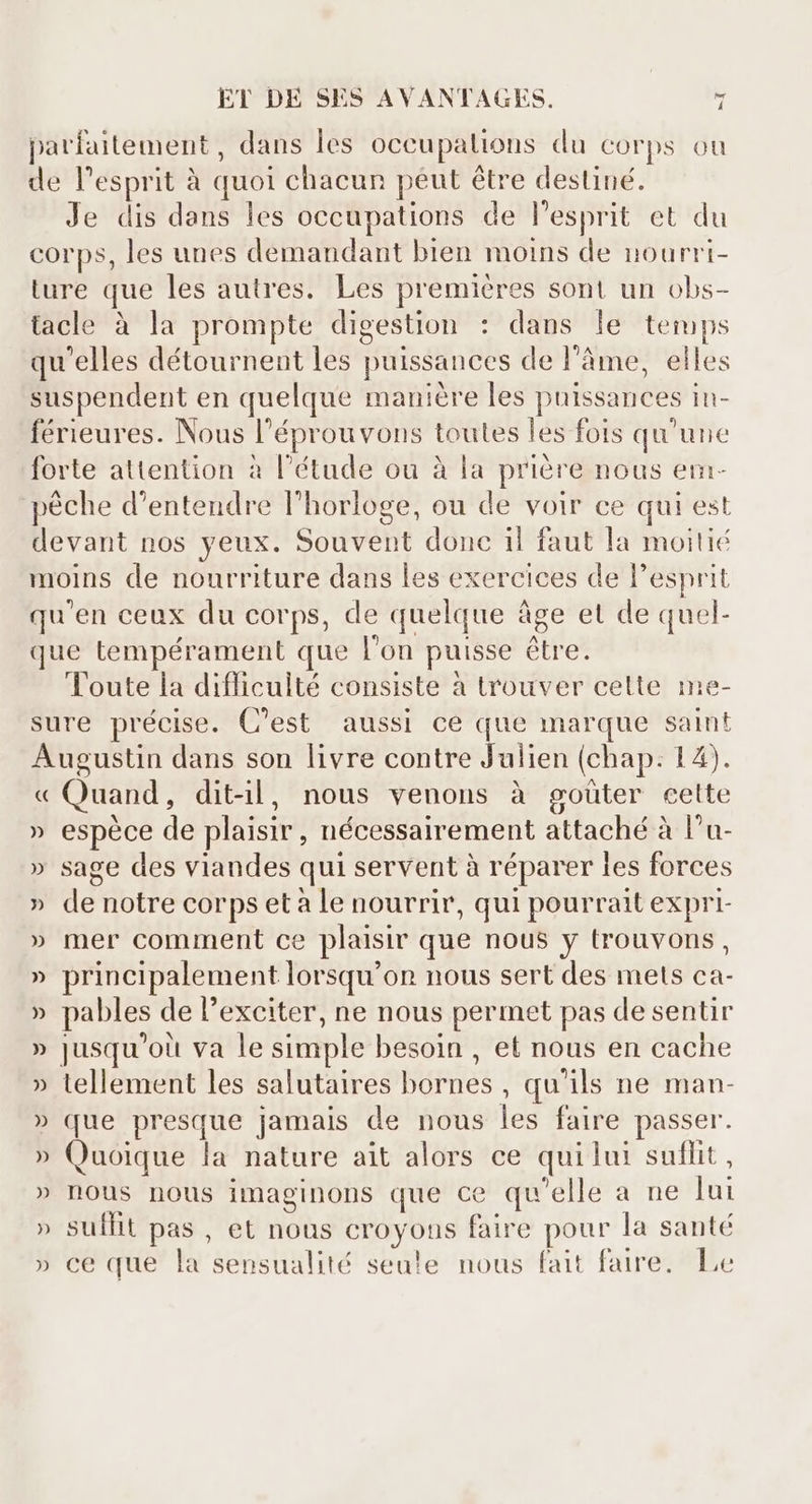 parfaitement, dans les occupations du corps ou de l'esprit à quot chacun peut étre destiné. Je dis dans les occupations de l'esprit et du corps, les unes demandant bien moins de nourri- ture que les autres. Les premieres sont un obs- tacle à la prompte digestion : dans le temps qu'elles détournent les puissances de l'âme, elles suspendent en quelque manière les puissances in- férieures. Nous l'éprouvons toutes les fois qu'une forte attention à l'étude ou à la priére nous em- péche d'entendre l'horloge, ou de voir ce qui est devant nos yeux. Souvent donc il faut la moitié moins de nourriture dans les exercices de l'esprit qu'en ceux du corps, de quelque áge et de quel- que tempérament que l'on puisse être. Toute la difficulté consiste à trouver celte me- sure précise. C'est aussi ce que marque saint Augustin dans son livre contre Julien (chap: 14). « Quand, ditil, nous venons à goûter cette » espèce de plaisir, nécessairement attaché à l'u- » sage des viandes qui servent à réparer les forces » de notre corps et a le nourrir, qui pourrait expri- » mer comment ce plaisir que nous y trouvons, » principalement lorsqu'on nous sert des mets ca- » pables de l'exciter, ne nous permet pas de sentir » jusqu'où va le simple besoin , et nous en cache » tellement les salutaires bornes , qu'ils ne man- » que presque jamais de nous les faire passer. » Quoique la nature ait alors ce quilui suflit, » nous nous imaeginons que ce qu'elle a ne lui suffit pas, et nous croyous faire pour la santé ce que la sensualité seule nous fait faire, Le M A 4 VV