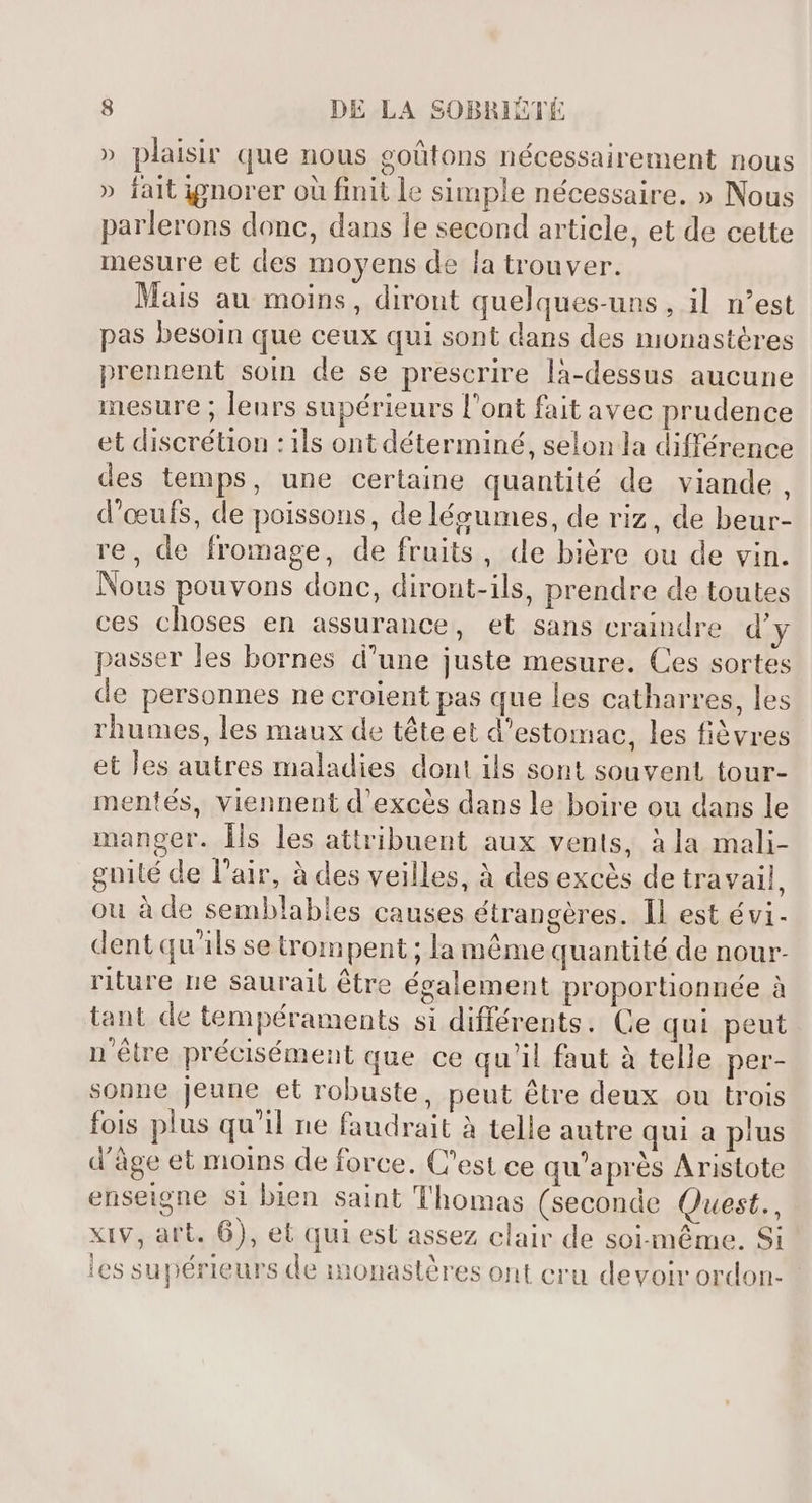 » plaisir que nous goûtons nécessairement nous » fait ignorer où finit le simple nécessaire. » Nous parlerons donc, dans le second article, et de cette mesure et des moyens de la trouver. Mais au moins, diront quelques-uns , il n'est pas besoin que ceux qui sont dans des monastères prennent soin de se prescrire là-dessus aucune mesure ; leurs supérieurs l'ont fait avec prudence et discrétion : ils ont déterminé, selon la différence des temps, une certaine quantité de viande, d'œufs, de poissons, de légumes, de riz, de beur- re, de fromage, de fruits, de bière ou de vin. Nous pouvons donc, diront-ils, prendre de toutes ces choses en assurance, et sans craindre d'y passer les bornes d'une juste mesure. Ces sortes de personnes ne croient pas que les catharres, les rhumes, les maux de tête et d'estomac, les fièvres et les autres maladies dont ils sont souvent tour- mentés, viennent d'excés dans le boire ou dans le manger. Îls les attribuent aux vents, à la mali- gnité de l'air, à des veilles, à des excès de travail, ou à de semblables causes étrangères. Il est évi- dent qu'ils se trompent ; la même quantité de nour- riture ne saurait être également proportionnée à tant de tempéraments si différents. Ce qui peut n'être précisément que ce qu'il faut à telle per- sonne Jeune et robuste, peut être deux ou trois fois plus qu'il ne faudrait à telle autre qui a pius d'âge et moins de force. C'est ce qu'aprés Aristote enseigne si bien saint Thomas (seconde Quest., xiv, art. 6), et qui est assez clair de soi-méme. Si les supérieurs de monastères ont cru devoir ordon- -