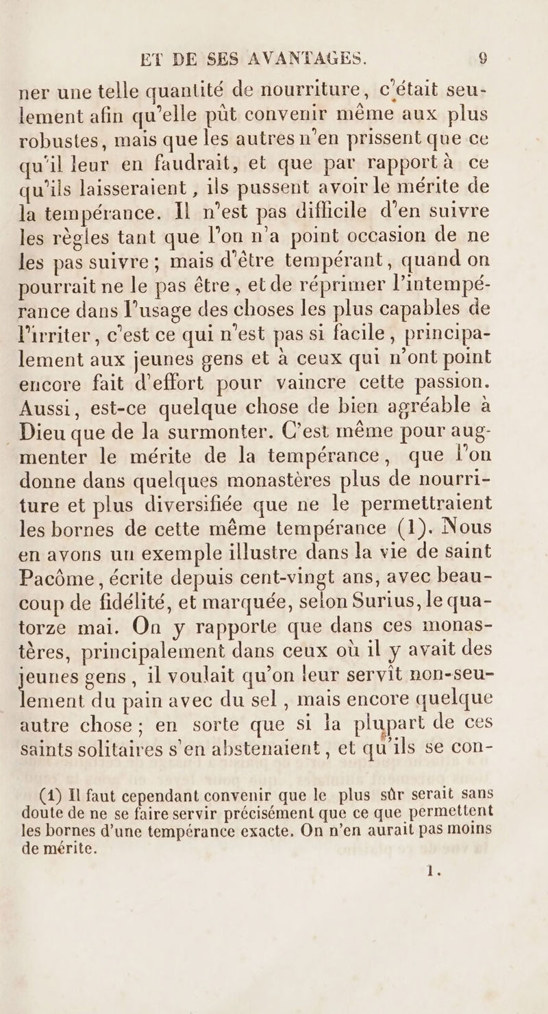 ner une telle quantité de nourriture, c'était seu- lement afin qu'elle püt convenir même aux plus robustes, mais que les autres n'en prissent que ce qu'il leur en faudrait, et que par rapportà ce qu'ils laisseraient , ils pussent avoir le mérite de la tempérance. 1l n'est pas difficile d'en suivre les régles tant que l'on n'a point occasion de ne les pas suivre; mais d'étre tempérant, quand on pourrait ne le pas étre , et de réprimer l'intempé- rance dans l'usage des choses les plus capables de l'irriter , c'est ce qui n'est pas si facile, principa- lement aux jeunes gens et à ceux qui n'ont point encore fait d'effort pour vaincre cette passion. Aussi, est-ce quelque chose de bien agréable à Dieu que de la surmonter. C'est méme pour aug- menter le mérite de la tempérance, que l'on donne dans quelques monastères plus de nourri- ture et plus diversifiée que ne le permettraient les bornes de cette même tempérance (1). Nous en avons un exemple illustre dans la vie de saint Pacóme , écrite depuis cent-vingt ans, avec beau- coup de fidélité, et marquée, selon Surius, le qua- torze mai. On y rapporte que dans ces monas- téres, principalement dans ceux oü il y avait des EU gens , il voulait qu'on leur servit non-seu- ement du pain avec du sel , mais encore quelque autre chose; en sorte que si la plupart de ces saints solitaires s'en abstenaient , et qu'ils se con- (1) Il faut cependant convenir que le plus sûr serait sans doute de ne se faire servir précisément que ce que permettent les bornes d'une tempérance exacte. On n'en aurait pas moins de mérite. l.