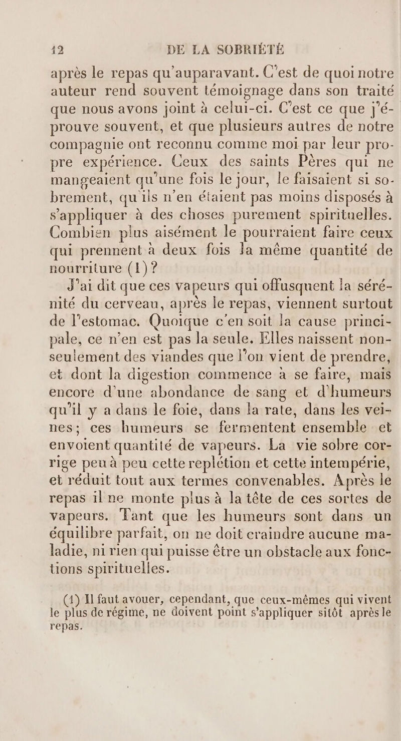 aprés le repas qu' auparavant. C'est de quoi notre auteur rend souvent témoignage dans son traité que nous avons joint à celui-ci. C'est ce que j'é- prouve souvent, et que plusieurs autres de notre compagnie ont reconnu comme moi par leur pro- pre expérience. Ceux des saints Péres qui ne mangeaient qu'une fois le jour, le faisaient si so- brement, qu iis n'en étaient pas moins disposés à s'appliquer à des choses purement spirituelles. Combien plus aisément le pourraient faire ceux qui prennent à deux fois la méme quantité de nourriture (1)? J'ai dit que ces vapeurs qui offusquent la séré- nité du cerveau, aprés le repas, viennent surtout de l'estomac. Quoique c'en soit la cause princi- pale, ce n'en est pas la seule. Elles naissent non- seulement des viandes que l'on vient de prendre, et dont la digestion commence à se faire, mais encore d'une abondance de sang et d'humeurs qu'il y a dans le foie, dans la rate, dans les vei- nes; ces humeurs se fermentent ensemble et envolent quantité de vapeurs. La vie sobre cor- rige peu à peu cette replétion et cette intem périe, et réduit tout aux termes convenables. Aprés le repas il ne monte plus à la téte de ces sortes de vapeurs. lant que les humeurs sont dans un équilibre parfait, on ne doit craindre aucune ma- ladie, ni rien qui puisse être un obstacle aux fonc- tions spirituelles. (4) Il faut avouer, cependant, que ceux-mémes qui vivent le plus de régime, ne doivent point s'appliquer sitót aprésle repas.