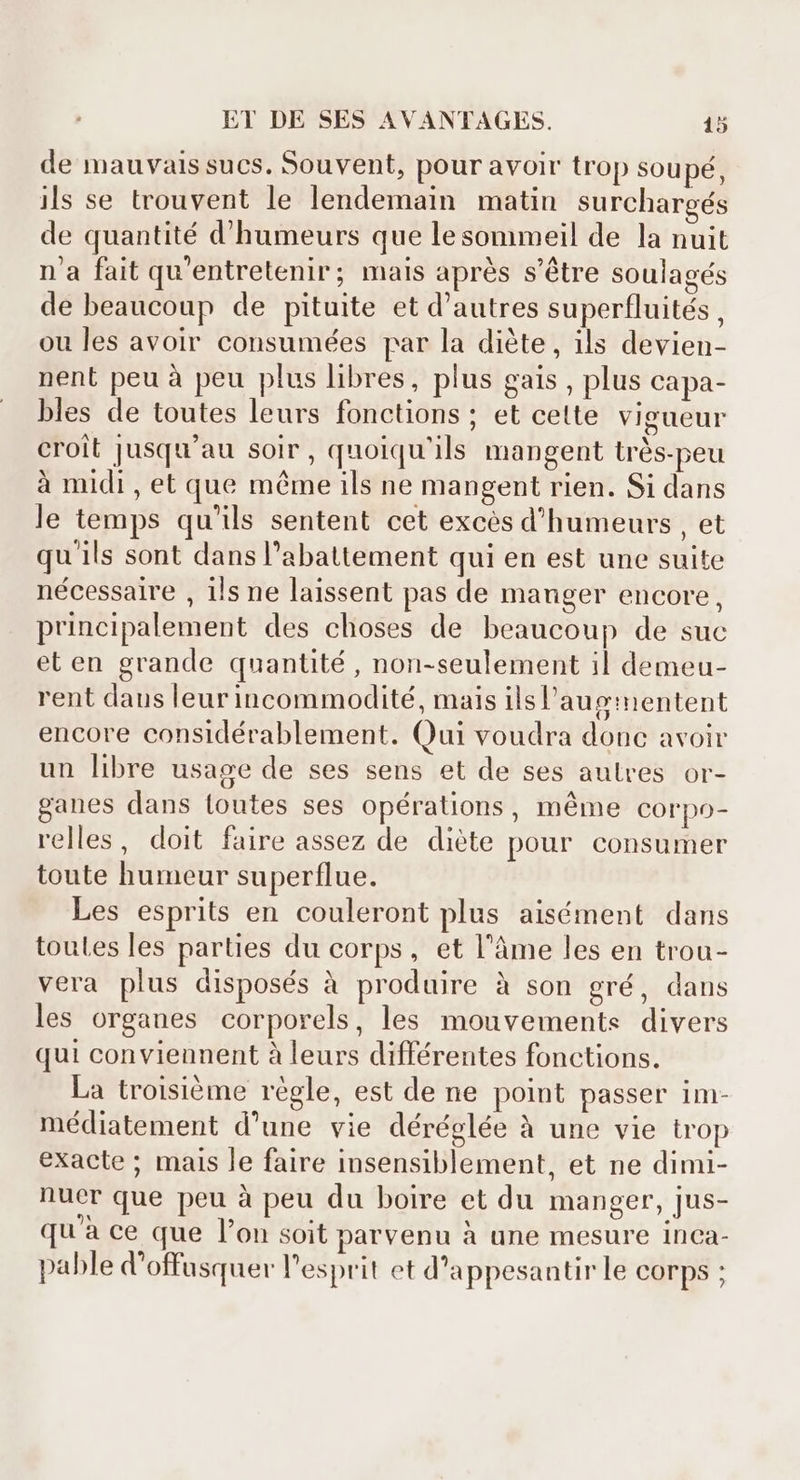 de mauvais sucs. Souvent, pour avoir trop soupé, ils se trouvent le lendemain matin surchargés de quantité d'humeurs que le sommeil de la nuit n'a fait qu'entretenir; mais aprés s'étre soulagés de beaucoup de pituite et d'autres superfluités , ou les avoir consumées par la diète, ils devien- nent peu à peu plus libres, plus gais , plus capa- bles de toutes leurs fonctions; et cette vigueur croit jusqu'au soir, quoiqu'ils mangent très-peu à midi , et que même ils ne mangent rien. Si dans le temps qu'ils sentent cet excés d'humeurs , et qu'ils sont dans l'abattement qui en est une suite nécessaire , ils ne laissent pas de manger encore, principalement des choses de beaucoup de suc et en grande quantité , non-seulement il demeu- rent daus leur incommodité, mais ilsl'auginentent encore considérablement. Qui voudra donc avoir un libre usage de ses sens et de ses autres or- ganes dans toutes ses opérations, méme corpo- relles, doit faire assez de diète pour consumer toute humeur superflue. Les esprits en couleront plus aisément dans toutes les parties du corps, et l’âme les en trou- vera plus disposés à produire à son gré, dans les organes corporels, les mouvements divers qui conviennent à leurs différentes fonctions. La troisiéme régle, est de ne point passer im- médiatement d'une vie déréglée à une vie trop exacte ; mais le faire insensiblement, et ne dimi- nuer que peu à peu du boire et du manger, jus- qu'à ce que l’on soit parvenu à une mesure inca- pable d'offusquer l'esprit et d'appesantir le corps ;