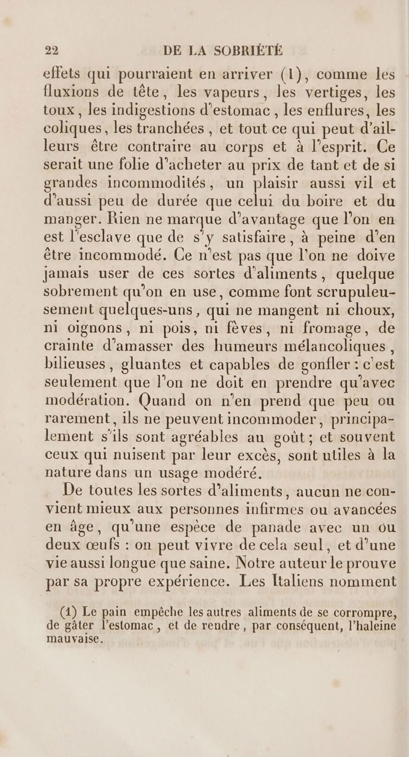 effets qui pourraient en arriver (1), comme les fluxions de téte, les vapeurs, les vertiges, les toux , les indigestions d'estomac , les enflures, les coliques, les tranchées , et tout ce qui peut d'ail- leurs étre contraire au corps et à l'esprit. Ce serait une folie d'acheter au prix de tant et de si grandes incommodités, un plaisir aussi vil et d'aussi peu de durée que celui du boire et du manger. Rien ne marque d'avantage que l'on en est l'esclave que de s'y satisfaire, à peine d'en étre incommodé. Ce n'est pas que l'on ne doive Jamais user de ces sortes d'aliments, quelque sobrement qu'on en use, comme font scrupuleu- sement quelques-uns, qui ne mangent ni choux, ni oignons, ni pois, ni fèves, ni fromage, de crainte d'amasser des humeurs mélancoliques , bilieuses, gluantes et capables de gonfler : c'est seulement que l'on ne doit en prendre qu'avec modération. Quand on n'en prend que peu ou rarement, ils ne peuvent incommoder, principa- lement s'ils sont agréables au goüt; et souvent ceux qui nuisent par leur excés, sont utiles à la nature dans un usage modéré. De toutes les sortes d'aliments, aucun ne con- vient mieux aux personnes infirmes ou avancées en áge, qu'une espéce de panade avec un ou deux ceufs : on peut vivre de cela seul, et d'une vie aussi longue que saine. Notre auteur le prouve par sa propre expérience. Les ltaliens nomment (1) Le pain empêche les autres aliments de se corrompre, de gàter l'estomac , et de rendre, par conséquent, l'haleine mauvaise. |