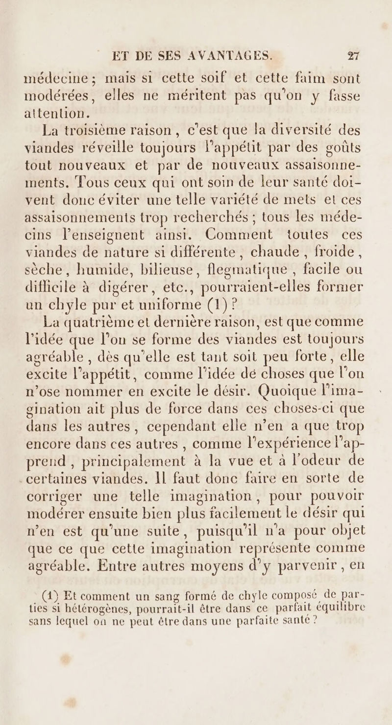 médecine; mais si cette soif et cette faim sont modérées, elles ne méritent pas qu'on y fasse attention. La troisième raison , c'est que la diversité des viandes réveille toujours l'appétit par des goüts tout nouveaux et par de nouveaux assaisonne- ments. Tous ceux qui ont soin de leur santé doi- vent donc éviter une telle variété de mets et ces assaisonnements trop recherchés ; tous les méde- cins l'enseignent ainsi. Comment toutes ces viandes de nature si différente, chaude, froide, séche, humide, bilieuse, flegmatique , facile ou difficile à digérer, etc., pourraient-elles former un chyle pur et uniforme (1)? La quatriéme et derniére raison, est que comme l'idée que l'on se forme des viandes est toujours agréable , dès qu'elle est tant soit peu forte, elle excite l'appétit, comme l'idée dé choses que l’on n'ose nommer en excite le désir. Quoique l'ima- gination ait plus de force dans ces choses-ci que dans les autres, cependant elle n'en a que trop encore dans ces autres , comme l'expérience l'ap- prend , principalement à la vue et à l'odeur de certaines viandes. ll faut donc faire en sorte de corriger une telle imagination, pour pouvoir modérer ensuite bien plus facilement le désir qui n'en est qu'une suite, puisqu'il n'a pour objet que ce que cette imagination représente comme agréable. Entre autres moyens d'y parvenir , en - (4) Et comment un sang formé de chyle composé de par- ties si hétérogènes, pourrait-il être dans ce parfait équilibre sans lequel oa ne peut être dans une parfaite sante ?