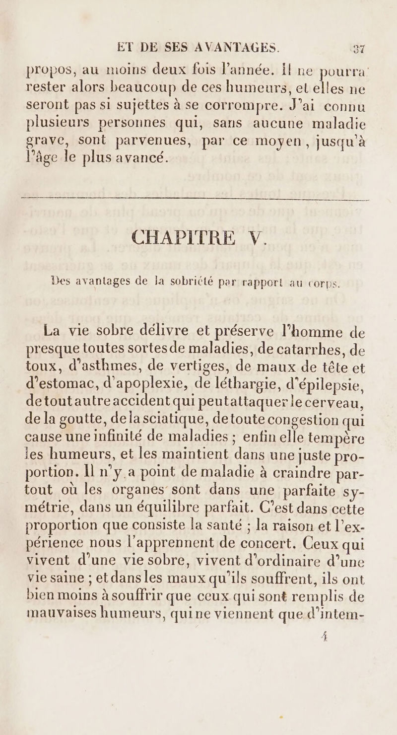 propos, au moins deux fois l'année. 1l ne pourra: rester alors beaucoup de ces humeurs, et elles ne seront pas si sujettes à se corrompre. J'ai connu plusieurs personnes qui, sans aucune maladie grave, sont parvenues, par ce moyen, jusqu'à l’âge le plus avancé. CHAPITRE V. Des avantages de la sobriété par rapport au corps. La vie sobre délivre et préserve l'homme de presque toutes sortesde maladies, de catarrhes, de toux, d'asthmes, de vertiges, de maux de téte et d'estomac, d'apoplexie, de léthargie, d'épilepsie, detoutautreaccident qui peutattaquerle cerveau, dela goutte, dela sciatique, detoute congestion qui cause une infinité de maladies ; enfin elle tempére les humeurs, et les maintient dans une juste pro- portion. 1l n'ya point de maladie à craindre par- tout où les organes sont dans une parfaite Sy- métrie, dans un équilibre parfait. C'est dans cette proportion que consiste la santé ; la raison et l'ex- périence nous l'apprennent de concert. Ceux qui vivent d'une vie sobre, vivent d'ordinaire d'une vie saine ; etdansles maux qu'ils souffrent, ils ont bien moins à souffrir que ceux qui sont remplis de mauvaises humeurs, quine viennent que d'intem- 4