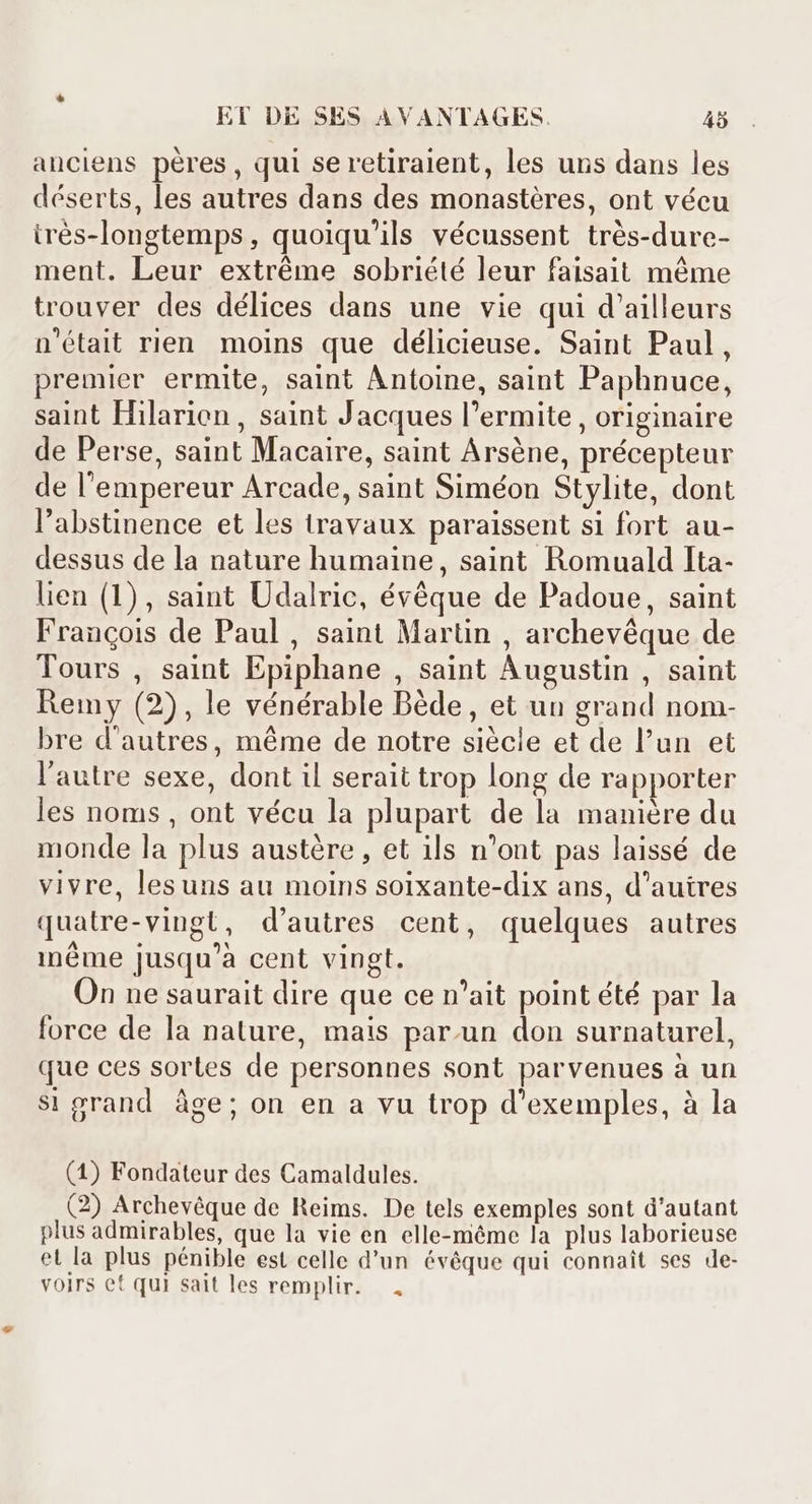 anciens pères, qui se retiraient, les uns dans les déserts, les autres dans des monastéres, ont vécu trés-longtemps , quoiqu'ils vécussent trés-dure- ment. Leur extréme sobriété leur faisait méme trouver des délices dans une vie qui d'ailleurs n'était rien moins que délicieuse. Saint Paul, premier ermite, saint Antoine, saint Paphnuce, saint Hilarion , saint Jacques l'ermite , originaire de Perse, saint Macaire, saint Arséne, précepteur de l'empereur Arcade, saint Siméon Stylite, dont l'abstinence et les travaux paraissent si fort au- dessus de la nature humaine, saint Romuald Ita- lien (1), saint Udalric, évéque de Padoue, saint Francois de Paul, saint Martin , archevéque de Tours , saint Epiphane , saint Augustin , saint Remy (2), le vénérable Bède, et un grand nom- bre d'autres, méme de notre siécle et de l'un et l'autre sexe, dont il serait trop long de rapporter les noms , ont vécu la plupart de la maniére du monde la plus austére , et ils n'ont pas laissé de vivre, lesuns au moins soixante-dix ans, d'autres quatre-vingt, d'autres cent, quelques autres inéme jusqu'à cent vingt. On ne saurait dire que ce n'ait point été par la force de la nature, mais par.un don surnaturel, que ces sortes de personnes sont parvenues à un si grand âge; on en a vu trop d'exemples, à la (1) Fondateur des Camaldules. (2) Archevéque de Reims. De tels exemples sont d'autant plus admirables, que la vie en elle-méme la plus laborieuse et la plus pénible est celle d'un évêque qui connaît ses de- voirs et qui sait les remplir. *