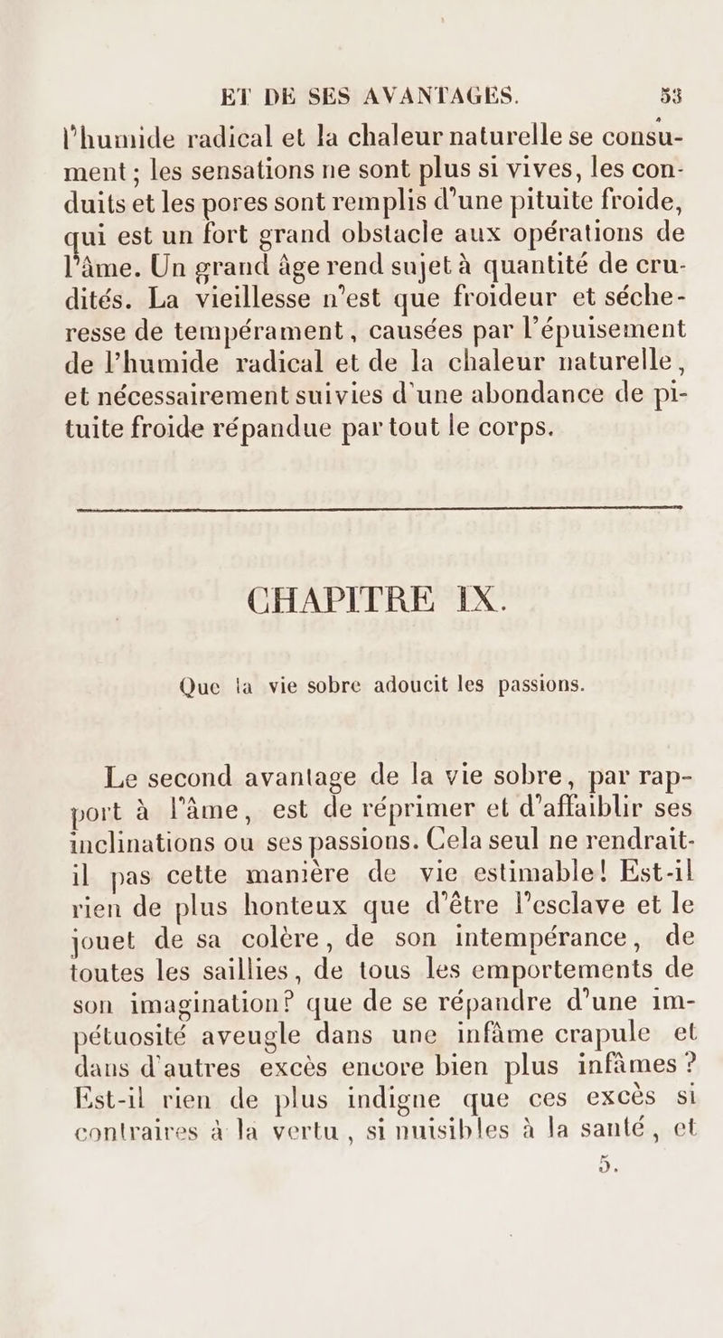 l'humide radical et la chaleur naturelle se consu- ment ; les sensations ne sont plus si vives, les con- duits et les pores sont remplis d'une pituite froide, qui est un fort grand obstacle aux opérations de l'àme. Un grand âge rend sujet à quantité de cru- dités. La vieillesse n'est que froideur et séche- resse de tempérament, causées par l'épuisement de humide radical et de la chaleur naturelle, et nécessairement suivies d'une abondance de pi- tuite froide répandue partout le corps. CHAPITRE 1X. Que ia vie sobre adoucit les passions. Le second avantage de la vie sobre, par rap- * A , . 9 * e port à l'àme, est de réprimer et d'affaiblir ses inclinations ou ses passious. Cela seul ne rendrait- 3 T: le vie esti le! Est-il il pas cette maniére de vie estimable! Est-1 rien de plus honteux que d’être l'esclave et le jouet de sa colére, de son intempérance, de toutes les saillies, de tous les emportements de son imagination? que de se répandre d'une 1m- pétuosité aveugle dans une infâme crapule et daus d'autres excès encore bien plus infâmes ? P Est-il rien de plus indigne que ces excès si l JISRE , ques. i contraires à la vertu, si nuisibles à la santé, et