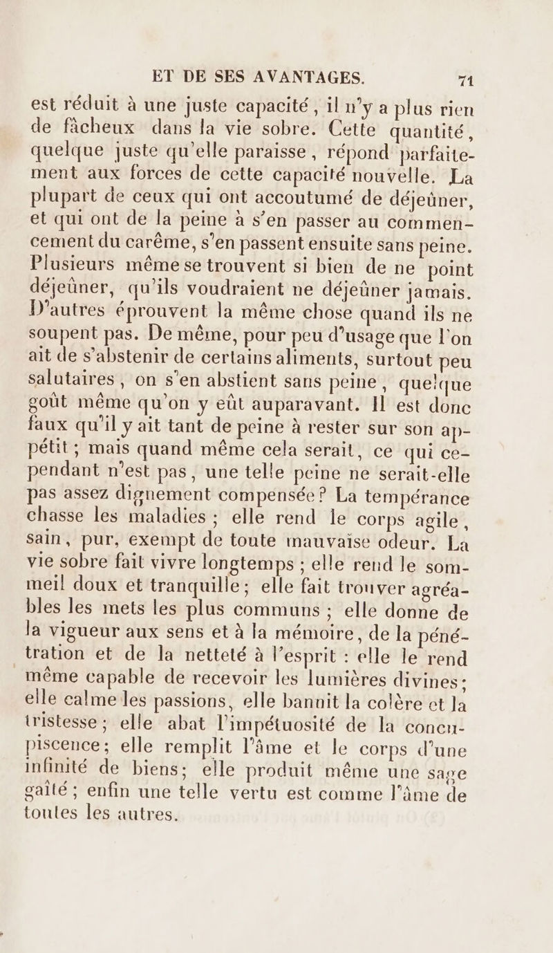 est réduit à une juste capacité , il u'y a plus rien de fâcheux dans la vie sobre. Cette quantité, quelque juste qu'elle paraisse, répond parfaite- ment aux forces de cette capacité nouvelle. La plupart de ceux qui ont accoutumé de déjeüner, et qui ont de la peine à s'en passer au commen- cement du caréme, s'en passent ensuite sans peine. Plusieurs méme se trouvent si bien de ne point déjeüner, qu'ils voudraient ne déjeûner jamais. D'autres éprouvent la méme chose quand ils ne soupent pas. De méme, pour peu d'usage que l'on ait de s'abstenir de certains aliments, surtout peu salutaires , on s'en abstient sans peine, quelque goût méme qu'on y eût auparavant. IL est donc faux qu'il y ait tant de peine à rester sur son ap- pétit ; mais quand méme cela serait, ce qui ce- pendant n'est pas, une telle peine ne serait-elle pas assez dignement compensée? La tempérance chasse les maladies; elle rend le corps agile, sain, pur, exempt de toute mauvaise odeur. La vie sobre fait vivre longtemps ; elle rend le som- mei! doux et tranquille; elle fait trouver agréa- bles les mets les plus communs ; elle donne de la vigueur aux sens et à la mémoire, de la péné- tration et de la netteté à l'esprit : elle le rend méme capable de recevoir les lumières divines : elle calme les passions, elle banuit la colère ct Ja tristesse; elle abat l'impétuosité de la concn- piscence; elle remplit l'àme et le corps d'une infinité de biens; elle produit méme une sape galté; enfin une telle vertu est comme l’âme de toules les autres.