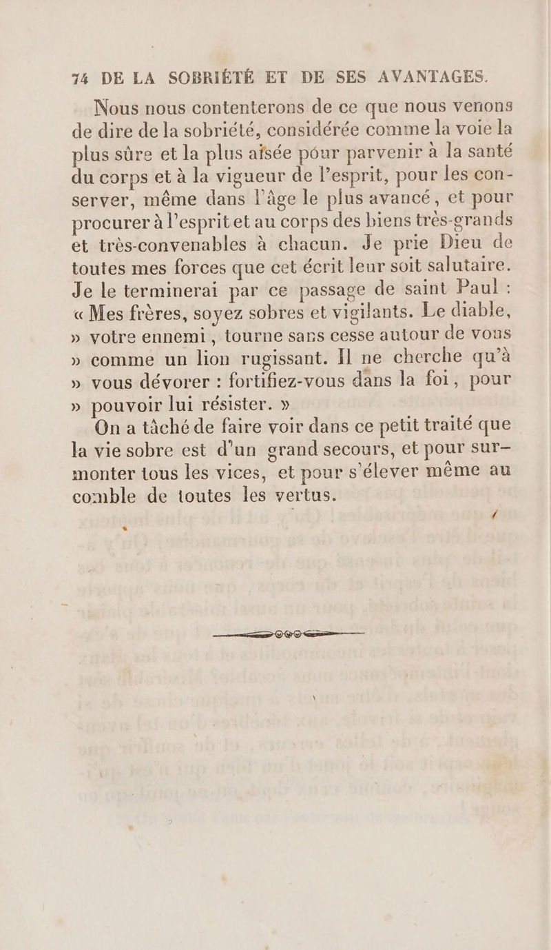 Nous nous contenterons de ce que nous venons de dire de la sobriété, considérée comme la voie la plus sûre et la plus afsée pour parvenir à la santé du corps et à la vigueur de l'esprit, pour les con- server, méme dans l'àge le plus avancé, et pour procurer à l'esprit et au corps des biens trés-grands et trés-convenables à chacun. Je prie Dieu de toutes mes forces que cet écrit leur soit salutaire. Je le terminerai par ce passage de saint Paul : « Mes fréres, soyez sobres et vigilants. Le diable, » votre ennemi, tourne sans cesse autour de vous » comme un lion rugissant. Il ne cherche qu'à » vous dévorer : fortifiez-vous dans la foi, pour » pouvoir lui résister. » On a tâché de faire voir dans ce petit traité que la vie sobre est d'un grand secours, et pour sur- monter tous les vices, et pour s'élever méme au comble de toutes les vertus. *