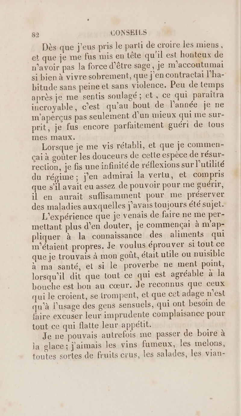 Dès que j'eus pris le parti de croire les miens, et que je me fus mis en tête qu'il est honteux de n'avoir pas la force d’être sage , je m'accoutumal si bien à vivre sobrement, que j'en contractai l'ha- bitude sans peine et sans violence. Peu de temps aprés je me sentis soulagé ; et , ce qui parailra incroyable, c’est qu'au bout de l’année je ne m’aperçus pas seulement d’un mieux qui me sur- prit, je fus encore parfaitement guéri de tous mes maux. Lorsque je me vis rétabli, et que je commen- caià goüter les douceurs de cette espéce de résur- reclion, je fis une infinité de réflexions sur l'utilité du régime; j'en admirai la vertu, et compris que s'il avait eu assez de pouvoir pour me guérir, il en aurait suffisamment pour me préserver des maladies auxquelles j'avais toujours été sujet. L'expérience que je venais de faire ne me per- mettant plus d'en douter, je commencal à m'ap- pliquer à la connaissance des aliments qui m'étaient propres. Je voulus éprouver si tout ce que je trouvais à mon goût, était ulile ou nuisible à ma santé, et si le proverbe ne ment point, lorsqu'il dit que tout ce qui est agréable à la bouche est bon au cœur. Je reconnus que ceux qui le croient, se trompent, et que cet adage n'est qu'à l'usage des gens sensuels, qui ont besoin de faire excuser leur imprudente complaisance pour tout ce qui flatte leur appétit. Je ne pouvais autrefois me passer de boire à la glace; j'aimais les vins fumeux, les melons, toutes sortes de fruits crus, les salades, les vian-