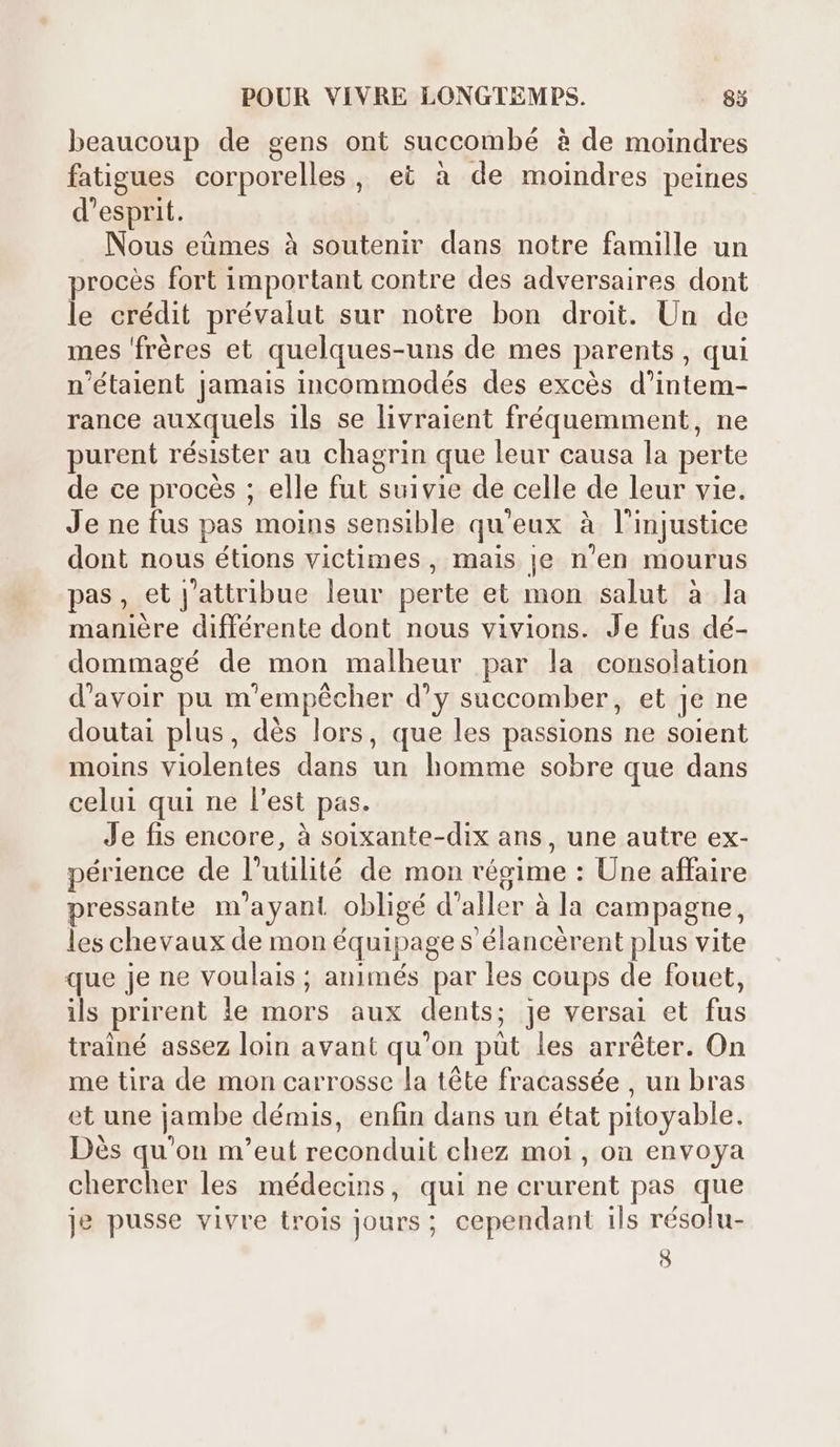 beaucoup de gens ont succombé à de moindres fatigues corporelles, et à de moindres peines d'esprit. Nous eümes à soutenir dans notre famille un procès fort important contre des adversaires dont le crédit prévalut sur noire bon droit. Un de mes 'fréres et quelques-uns de mes parents , qui n'étaient jamais incommodés des excés d'intem- rance auxquels ils se livraient fréquemment, ne purent résister au chagrin que leur causa la perte de ce procés ; elle fal: suivie de celle de leur vie. Je ne fus pas moins sensible qu'eux à l'injustice dont nous étions victimes , mais je n'en mourus pas, et Jattribue leur perte et mon salut à la manière différente dont nous vivions. Je fus dé- dommagé de mon malheur par la consolation d'avoir pu m 'empécher d'y succomber, et Je ne doutai plus, dés lors, que les passions ne soient moins cese dans Hn homme sobre que dans celui qui ne l'est pas. Je fis encore, à soixante-dix ans , une autre ex- périence de l'utilité de mon régime : Une affaire pressante m ayant obligé d'aller à la campagne, les chevaux de mon équipage s élancérent plus vite que je ne voulais ; animés par les coups de fouet, ils prirent le s aux dents; Je versai et iade trainé assez loin avant qu'on püt les arréter. On me tira de mon carrosse la téte fracassée , un bras et une jambe démis, enfin dans un état pitoyable. Dés qu'on m'eut E al dnd chez moi, on envoya chercher les médecins, qui ne crurent pas que je pusse vivre trois jours ; cependant ils résolu- 8