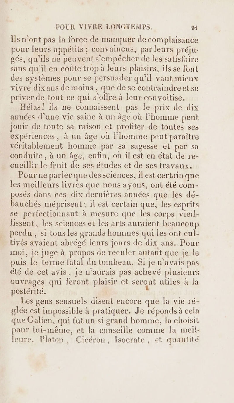 lls n'ont pas la force de manquer de complaisance pour leurs appétits ; convaincus, parleurs préju- gés, qu'ils ne peuvent s'empécher de les satisfaire sans qu'il en coûte trop à leurs plaisirs, ils se font des systémes pour se persuader qu'il vaut mieux vivre dixans de moins , que de se contraindre et se priver de tout ce qui s'offre à leur convoitise. Hélas! ils ne connaissent pas le prix de dix années d'une vie saine à un âge où l'homme peut jouir de toute sa raison et profiter de toutes ses expériences, à un âge où l'homme peut paraître véritablement homme par sa sagesse et par sa conduite, à un âge, enfin, où il est en état de re- cueillir le fruit de ses études et de ses travaux. Pour ne parler que des sciences, il est certain que les meilleurs livres que nous ayons, ont été com- posés dans ces dix dernières années que les dé- bauchés méprisent ; il est certain que, les esprits se perfectionnant à mesure que les corps vieil- lissent, les sciences et les arts auraient beaucoup perdu , si tousles grands hommes qui les ont cul- tivés avaient abrégé leurs jours de dix ans. Pour moi, je juge à propos de reculer autant que je le puis le terme fatal du tombeau. Si je n'avais pas été de cet avis, je n'aurais pas achevé plusieurs ouvrages qui feront plaisir et seront uiiles à la postérité. Les gens sensuels disent encore que la vie ré- glée est impossible à pratiquer. Je répondsà cela que Galien, qui fut un si grand homme, la choisit pour lui-méme, et la conseille comme la meil- leure. Platon, Cicéron, lsocrate , et quantité