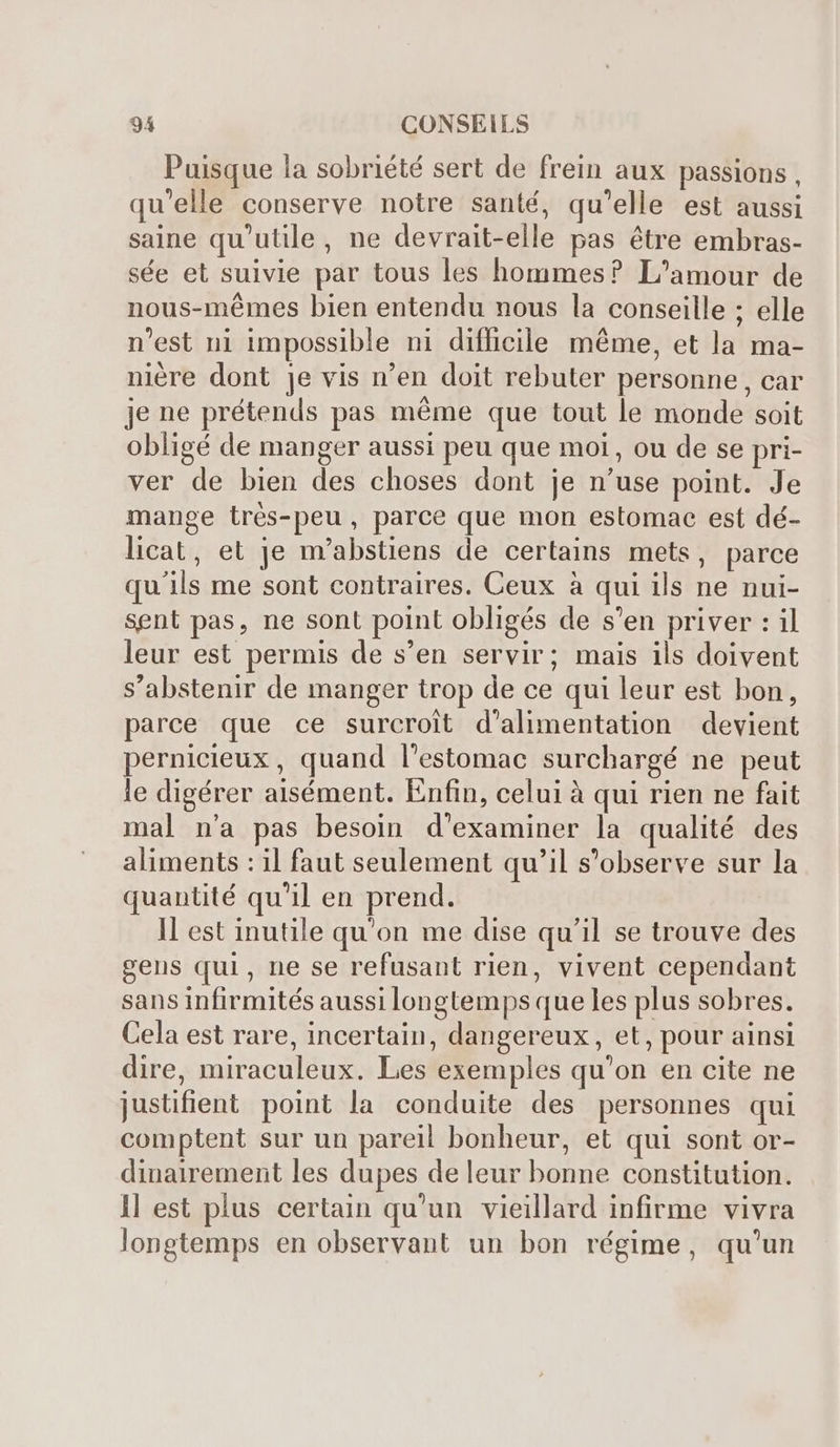 Puisque la sobriété sert de frein aux passions, qu'elle conserve notre santé, qu'elle est aussi saine qu'utile, ne devrait-elle pas étre embras- sée et suivie par tous les hommes? L'amour de nous-mémes bien entendu nous la conseille ; elle n'est ni impossible ni difficile méme, et la ma- niére dont je vis n'en doit rebuter personne, car je ne prétends pas méme que tout le monde soit obligé de manger aussi peu que moi, ou de se pri- ver de bien des choses dont je n'use point. Je mange trés-peu, parce que mon estomac est dé- licat, et je m'abstiens de certains mets, parce qu'ils me sont contraires. Ceux à qui ils ne nui- sent pas, ne sont point obligés de s'en priver : il leur est permis de s'en servir; mais ils doivent s'abstenir de manger trop de ce qui leur est bon, parce que ce surcroit d'alimentation devient pernicieux , quand l'estomac surchargé ne peut le digérer aisément. Enfin, celui à qui rien ne fait mal n'a pas besoin d'examiner la qualité des aliments : il faut seulement qu'il s'observe sur la quantité qu'il en prend. ll est inutile qu'on me dise qu'il se trouve des gens qui, ne se refusant rien, vivent cependant sans infirmités aussi longtemps que les plus sobres. Cela est rare, incertain, dangereux, et, pour ainsi dire, miraculeux. Les exemples qu'on en cite ne justifient point la conduite des personnes qui comptent sur un pareil bonheur, et qui sont or- dinairement les dupes de leur bonne constitution. ll est plus certain qu'un vieillard infirme vivra longtemps en observant un bon régime, qu'un