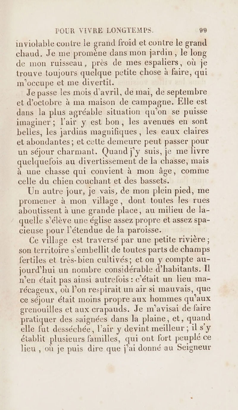 inviolable contre ie grand froid et contre le grand chaud. Je me proméne dans mon jardin, le long de mon ruisseau, prés de mes espaliers, oü je trouve toujours quelque petite chose à faire, qui m'occupe et me divertit. Je passe les mois d'avril, de mai, de septembre et d'octobre à ma maison de campagne. Elle est dans la plus agréable situation qu'on se puisse imaginer; l'air y est bon, les avenues en sont belles, les jardins magnifiques, les eaux claires et abondantes; et cette demeure peut passer pour un séjour charmant. Quand j'y suis, je me livre quelquefois au divertissement de la chasse, mais à une chasse qui convient à mon áge, comme celle du chien couchant et des bassets. Un autre jour, je vais, de mon plein pied, me promener à mon village, dont toutes les rues aboutissent à une grande place, au milieu de la- quelle s'éléve une église assez propre et assez spa- cieuse pour l'étendue de la paroisse. Ce village est traversé par une petite rivière ; son territoire s'embellit de toutes parts de champs fertiles et trés- bien cultivés; et on y compte au- jourd'hui un nombre considérable d'habitants. Il n'en était pas ainsi autrefois : c'était un lieu ma- récageux, où l'on respirait un air si mauvais, que ce séjour était moins propre aux hommes qu'aux grenouilles et aux crapauds. Je m'avisai de faire pratiquer des saignées dans la plaine, et, quand elle fut desséchée, l'air y devint meilleur ; il s'y établit plusieurs familles, qui ont fort peuplé ce lieu , ou je puis dire que j'ai donné au Seigneur