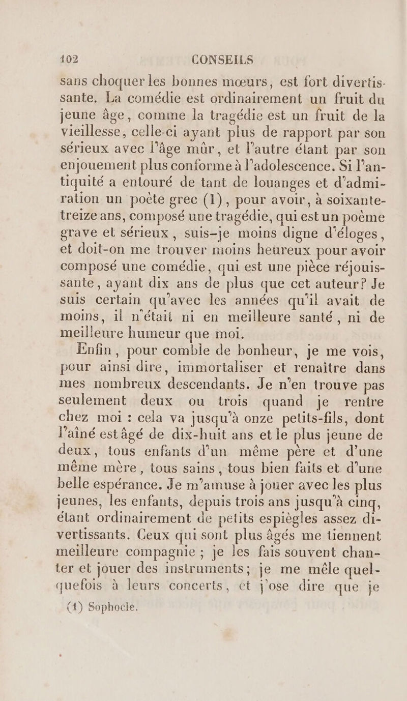 sans choquer les bonnes mœurs, est fort divertis- sante. La comédie est ordinairement un fruit du jeune âge, comme la tragédie est un fruit de la vieillesse, celle-ci ayant plus de rapport par son sérieux avec l’âge mür, et l'autre élant par son enjouement plus conforme à l'adolescence. Si l’an- tiquité a entouré de tant de louanges et d'admi- ration un poete grec (1), pour avoir, à soixante- treize ans, composé une tragédie, qui estun poéme grave el sérieux , suis-je moins digne d’éloges, et doit-on me trouver moins heüreux pour avoir composé une comédie, qui est une piéce réjouis- sante, ayant dix ans de plus que cet auteur? Je suis certain qu'avec les années qu'il avait de moins, il n'était ni en meilleure santé, ni de meilleure humeur que moi. Enfin, pour comble de bonheur, je me vois, pour ainsi dire, immortaliser et renaitre dans mes nombreux descendants. Je n'en trouve pas seulement deux ou trois quand je rentre chez moi: cela va jusqu'à onze petits-fils, dont l'ainé est âgé de dix-huit ans et le plus jeune de deux, tous enfants d’un méme père et d'une même mère, tous sains , tous bien faits et d'une belle espérance. Je m'amuse à jouer avec les plus jeunes, les enfants, depuis trois ans jusqu’à cinq, élant ordinairement de petits espiègles assez di- vertissants. Ceux qui sont plus âgés me tiennent meilleure compagnie ; je les fais souvent chan- ter et jouer des instruments; je me mêle quel- quefois à leurs concerts, et j'ose dire que je (1) Sophocle.