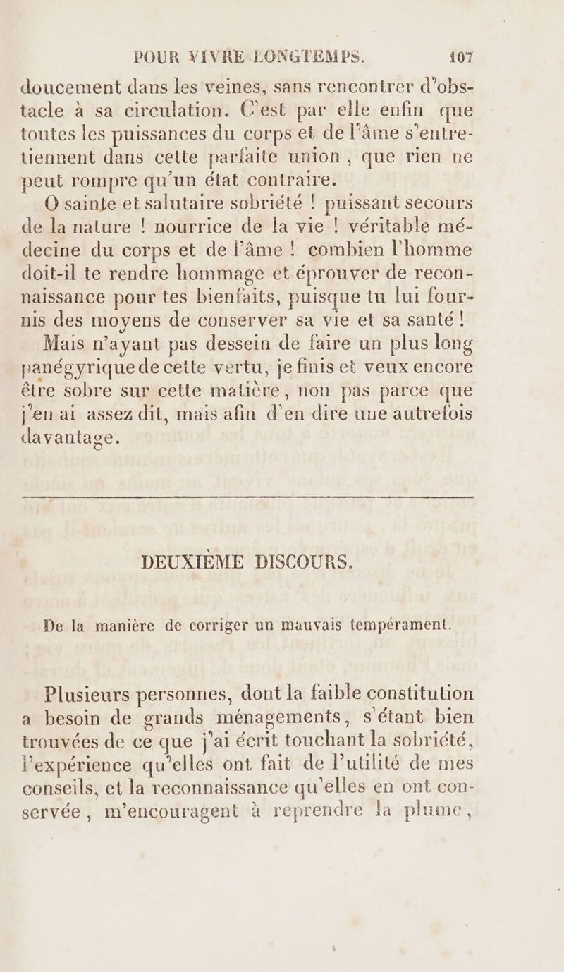 doucement dans les veines, sans rencontrer d'obs- tacle à sa circulation. C'est par elle enfin. que toutes les puissances du corps et de l’âme s'entre- tiennent dans cette paríaite union , que rien ne peut rompre qu'un état contraire. O sainte et salutaire sobriété ! puissant secours de la nature ! nourrice de la vie ! véritable mé- decine du corps et de l'àme ! combien l'homme doit-il te rendre hommage et éprouver de recon- naissance pour tes bienfaits, puisque tu lui four- nis des moyens de conserver sa vie et sa santé! Mais n'ayant pas dessein de faire un plus long panégyrique de cette vertu, je finis et veux encore être sobre sur cette matière, non pas parce que j'en ai assez dit, mais afin d'en dire uue autrefois davantage. DEUXIEME DISCOURS. De la manière de corriger un mauvais tempérament. Plusieurs personnes, dont la faible constitution a besoin de grands ménagements, s'étant bien trouvées de ce que j'ai écrit touchant la sobriété, l'expérience qu'elles ont fait de l'utilité de mes conseils, et la reconnaissance qu'elles en ont con- servée, m'encouragent à reprendre la plume,