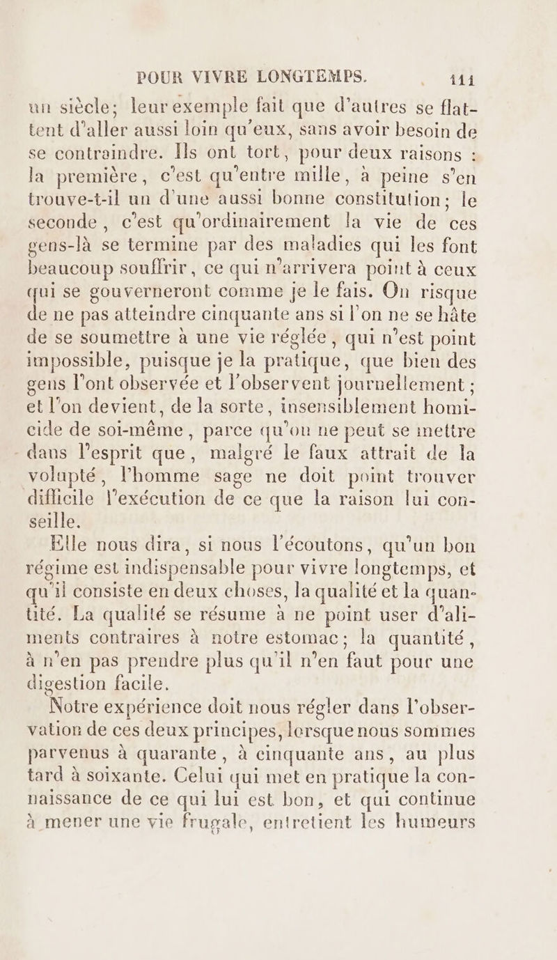 un siécle; leur exemple fait que d'autres se flat- tent d'aller aussi loin qu'eux, sans avoir besoin de se contraindre. Ils ont tort, pour deux raisons : la première, c'est qu'entre mille, à peine s'en trouve-t-il un d'une aussi bonne constitution; le seconde, c'est qu'ordinairement la vie de ces gens-là se termine par des maladies qui les font beaucoup souffrir, ce qui n'arrivera point à ceux qui se gouverneront comme je le fais. On risque de ne pas atteindre cinquante ans si l’on ne se hâte de se soumettre à une vie réglée, qui n'est point impossible, puisque je la pratique, que bien des gens l'ont observée et l'observent journellement ; et l'on devient, de la sorte, insensiblement homi- cide de soi-même, parce qu'ou ne peut se mettre - dans l'esprit que, malgré le faux attrait de la volapté, l'homme sage ne doit point trouver difficile l'exécution de ce que la raison lui con- seille. Elle nous dira, si nous l'écoutons, qu'un bon régime est indispensable pour vivre longtemps, et qu'il consiste en deux choses, la qualité et la quan- té. La qualité se résume à ne point user d'ali- ments contraires à notre estomac; la quantité , à n'en pas prendre plus qu'il n'en faut pour une digestion facile. Notre expérience doit nous régler dans l'obser- vation de ces deux principes, lorsque nous sommes parvenus à quarante, à cinquante ans, au plus tard à soixante. Celui qui met en pratique la con- naissance de ce qui lui est bon, et qui continue à mener une vie frugale, entretient les humeurs