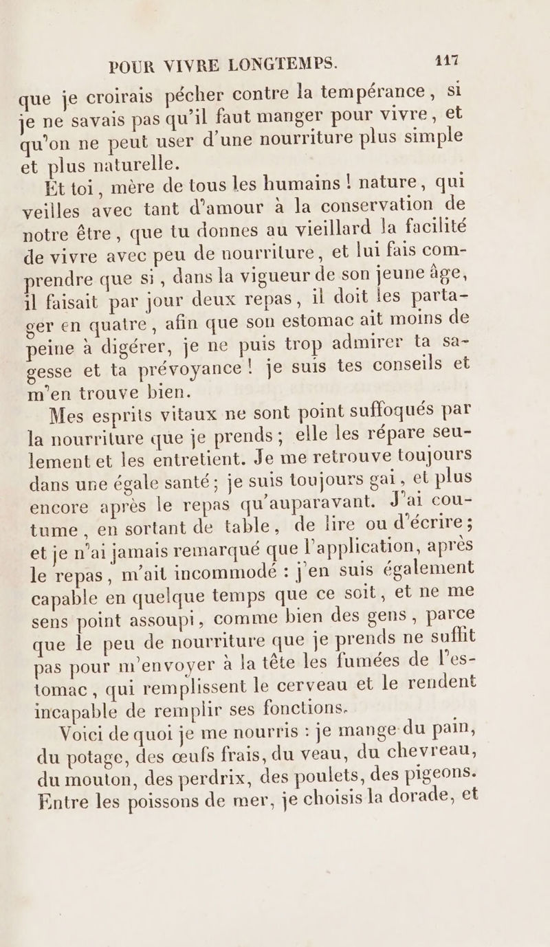 que je croirais pécher contre la tem pérance, si je ne savais pas qu'il faut manger pour vivre, et qu'on ne peut user d'une nourriture plus simple et plus naturelle. Ét toi, mère de tous les humains ! nature, qui veilles avec tant d'amour à la conservation de notre étre, que tu donnes au vieillard la facilité de vivre avec peu de nourriture, et lui fais com- rendre que Si, dans la vigueur de son jeune âge, il faisait par jour deux repas, il doit les parta- ger en quatre, afin que son estomac ait moins de peine à digérer, je ne puis trop admirer ta sa- gesse et ta prévoyance! je suis tes conseils et m'en trouve bien. Mes esprits vitaux ne sont point suffoqués par la nourriture que je prends; elle les répare seu- lement et les entretient. Je me retrouve toujours dans une égale santé; je suis toujours gal , et plus encore aprés le repas qu'auparavant. J'ai cou- tume, en sortant de table, de lire ou d'écrire; et je n'ai jamals remarqué que l'application, aprés le repas, m'ait incommodé : j'en suis également capable en quelque temps que ce soit, et ne me sens point assoupi, comme bien des gens , parce que le peu de nourriture que je prends ne sufhit pas pour m'envoyer à la téte les fumées de l'es- tomac , qui remplissent le cerveau et le rendent incapable de remplir ses fonctions. Voici de quoi je me nourris : je mange du pain, du potage, des ceufs frais, du veau, du chevreau, du mouton, des perdrix, des poulets, des pigeons. Entre les poissons de mer, je choisis la dorade, et