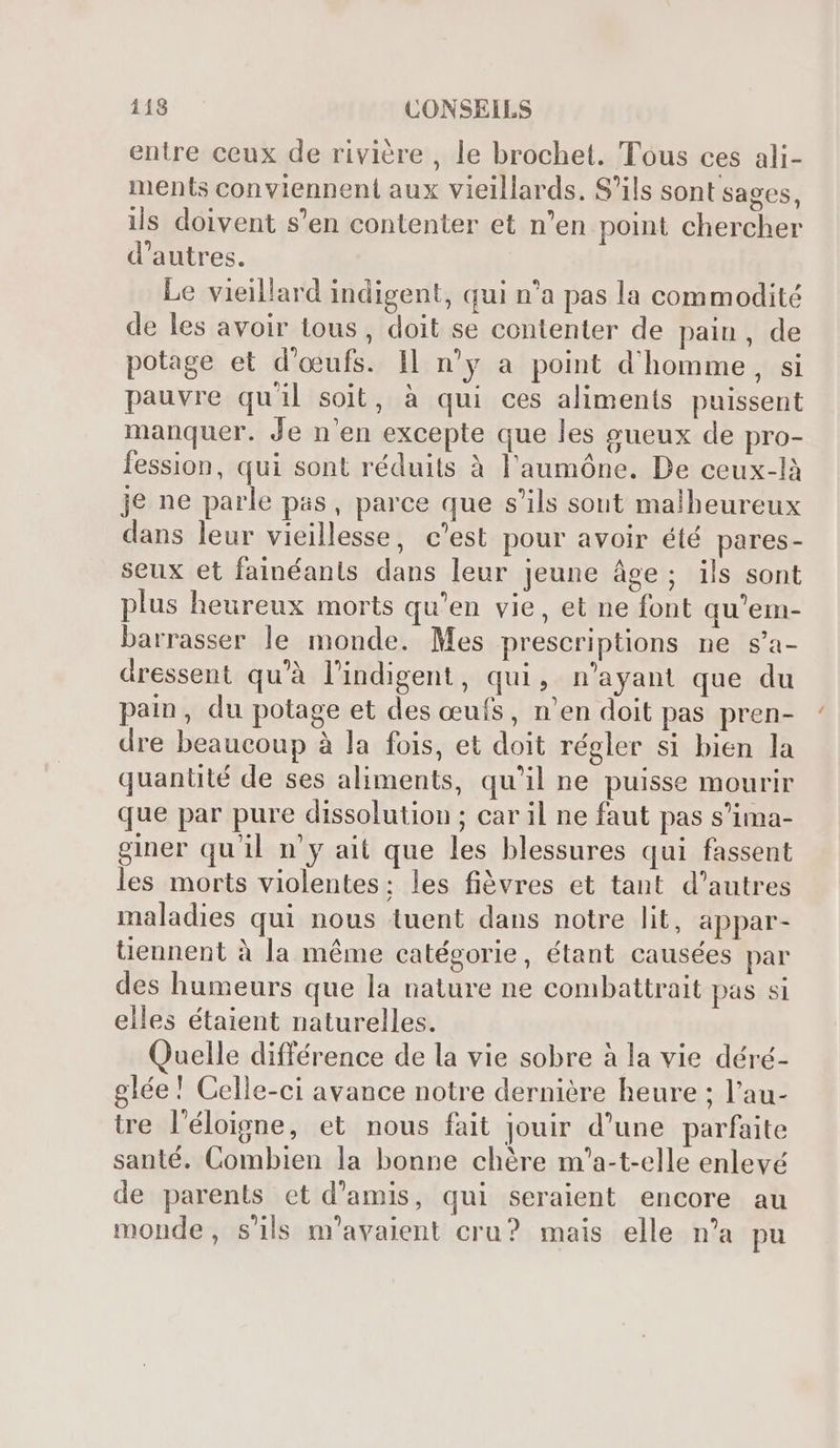 entre ceux de rivière , le brochet. Tous ces ali- ments conviennent aux vieillards. S'ils sont sages, ils doivent s'en contenter et n'en point chercher d'autres. Le vieillard indigent, qui n'a pas la commodité de les avoir tous, doit se contenter de pain, de potage et d'oeufs. Il n'y a point d'homme, si pauvre qu'il soit, à qui ces aliments puissent manquer. Je n'en excepte que les gueux de pro- fession, qui sont réduits à l'aumóne. De ceux-là je ne parle pas, parce que s'ils sout malheureux dans leur vieillesse, c'est pour avoir été pares- seux et fainéants dans leur jeune áge; ils sont plus heureux morts qu'en vie, et ne font qu'em- barrasser le monde. Mes prescriptions ne s'a- dressent qu'à l'indigent, qui, n'ayant que du pain, du potage et des œufs, n'en doit pas pren- dre beaucoup à la fois, et doit régler si bien la quanüté de ses aliments, qu'il ne puisse mourir que par pure dissolution ; car il ne faut pas s'ima- giner qu'il n'y ait que les blessures qui fassent les morts violentes: les fièvres et tant d'autres maladies qui nous tuent dans notre lit, appar- tiennent à la méme catégorie, étant causées par des humeurs que la nature ne combattrait pas si elles étaient naturelles. uelle différence de la vie sobre à la vie déré- glée! Celle-ci avance notre dernière heure ; l'au- tre l'éloigne, et nous fait jouir d'une parfaite santé. Combien la bonne chère m'a-t-elle enlevé de parents et d'amis, qui seraient encore au monde, s'ils m'avaient cru? mais elle n'a pu