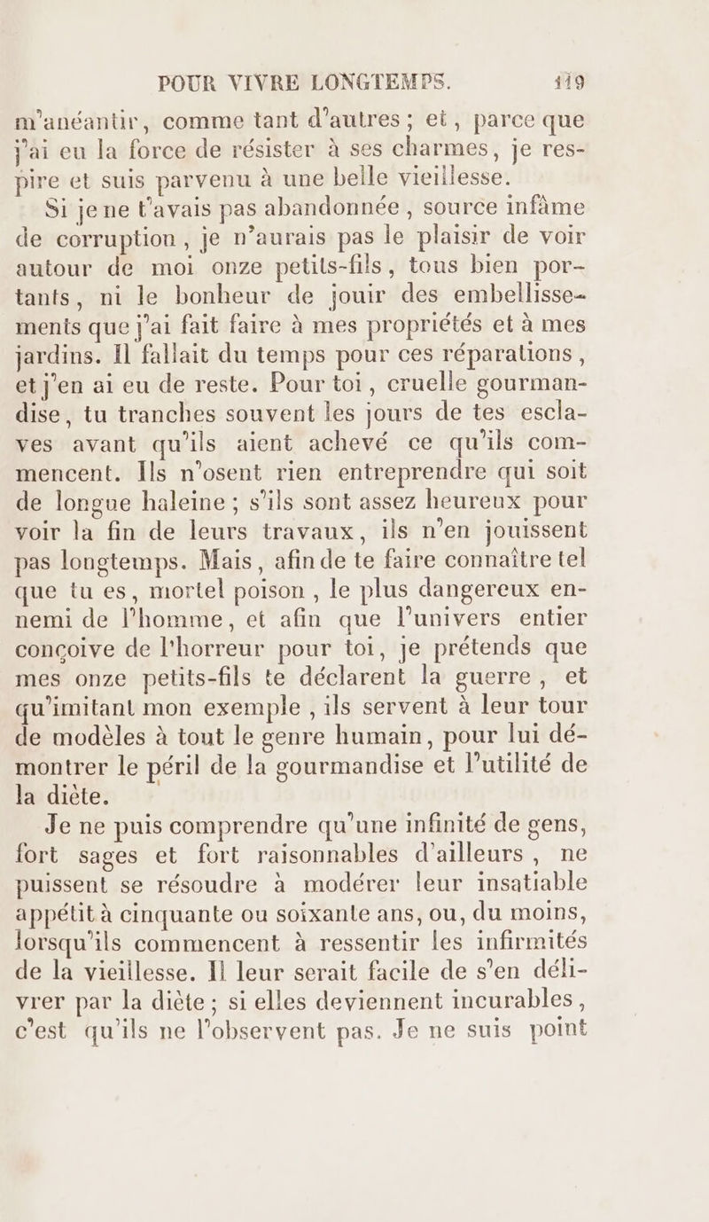 m'anéantir, comme tant d’autres ; et, parce que jai eu la force de résister à ses charmes, je res- pire et suis parvenu à une beile vieillesse. Si jene t'avais pas abandonnée , source infáme de corruption, je n’aurais pas le plaisir de voir autour de moi onze petils-fils, tous bien por- tants, ni le bonheur de jouir des embellisse- ments que j'ai fait faire à mes propriétés et à mes jardins. Il fallait du temps pour ces réparations , et j'en ai eu de reste. Pour toi, cruelle gourman- dise, tu tranches souvent les jours de tes escla- ves avant qu'ils aient achevé ce qu'ils com- mencent. lls n'osent rien entreprendre qui soit de longue haleine ; s'ils sont assez heureux pour voir la fin de leurs travaux, ils n'en jouissent pas longtemps. Mais, afin de te faire connaitre tel que tu es, mortel poison , le plus dangereux en- nemi de l'homme, et afin que l'univers entier concoive de l'horreur pour toi, je prétends que mes onze petits-fils te déclarent la guerre, et qu'imitant mon exemple , ils servent à leur tour de modéles à tout le genre humain, pour lui dé- montrer le péril de la gourmandise et l'utilité de la diète. — Je ne puis comprendre qu'une infinité de gens, fort sages et fort raisonnables d'ailleurs , ne puissent se résoudre à modérer leur insatiable appétità cinquante ou soixante ans, ou, du moins, lorsqu'ils commencent à ressentir les infirmités de la vieillesse. Il leur serait facile de s'en déli- vrer par la diète ; si elles deviennent incurables , c'est qu'ils ne l'observent pas. Je ne suis point