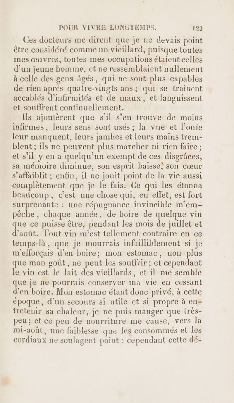 Ces docteurs me dirent que je ne devais point étre considéré comme un vieillard, puisque toutes mes ceuvres, toutes mes occupations étaient celles d'un jeune homme, et ne ressemblaient nullement à celle des gens àgés, qui ne sont plus capables de rien aprés quatre-vingts ans; qui se trainent accablés d'infirmités et de maux, et languissent et souffrent continuellement. Ils ajoutérent que s'il s'en trouve de moins infirmes, leurs sens: sont usés ; la vue et l'ouie leur manquent, leurs jambes et leurs mains trem- blent ; ils ne peuvent plus marcher ni rien faire ; et s'il y en a quelqu'un exempt de ces disgráces, sa mémoire diminue, son esprit baisse; son cœur s'affaiblit; enfin, il ne jouit point de la vie aussi complétement que je le fais. Ce qui les étonna beaucoup, c'est une chose qui, en effet, est fort surprenante : une répugnance invincible m'em- péche, chaque année, de boire de quelque vin que ce puisse être, pendant les mois de juillet et d'aoüt. Tout vin m'est tellement contraire en ce temps-là, que je mourrais infailliblement si je m'efforcais d'en boire; mon estomac, non plus que mon goüt, ne peut les souffrir ; et cependant le vin est le lait des vieillards, et il me semble que je ne pourrais conserver ma vie en cessant d'en boire. Mon estomac étant donc privé, à cette époque, d'un secours si utile et si propre à en- tretenir sa chaleur, je ne puis manger que irès- peu; et ce peu de nourriture me cause, vers la mi-aoüt, une faiblesse que les consommés et les cordiaux ne soulagent point : cependant celte dé-