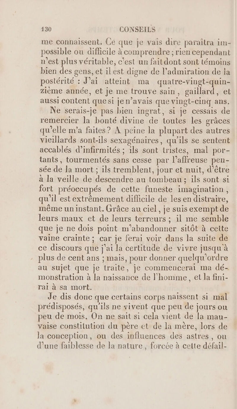 me connaissent. Ce que je vais dire paraitra im- possible ou difficile à comprendre ; rien cependant n'est plus véritable, c'est un faitdont sont témoins bien des gens, et il est digne de l'admiration de la postérité : J'ai atteint ma quatre-vingt-quin- zième année, et je me trouve sain, gaillard, et aussi content que si je n'avais que vingt-cinq ans. Ne serais-je pas bien ingrat, si je cessais de remercier la bonté divine de toutes les grâces qu'elle m'a faites? A peine la plupart des autres vieillards sont-ils sexagénaires, qu'ils se sentent accablés d’infirmités ; ils sont tristes, mal por- tants, tourmentés sans cesse par l'affreuse pen- sée de la mort ; ils tremblent, jour et nuit, d'étre à la veille de descendre au tombeau ; ils sont si fort préoecupés de cette funeste imagination , qu'il est extrêmement difficile de les en distraire, méme un instant. Grâce au ciel, je suis exempt de leurs maux et de leurs terreurs ; il me semble que je ne dois point m'abandonner sitôt à cette vaine crainte; car je ferai voir dans la suite de ce discours que j'ai la certitude de vivre jusqu'à plus de cent ans ; mais, pour donner quelqu'ordre au sujet que je traite, je commencerai ma dé- monstration à la naissance de l'homme, et la fini- rai à sa mort. Je dis donc que certains corps nalssent si mal prédisposés, qu'ils ne vivent que peu de jours ou peu de mois. On ne sait si cela vient de la mau- vaise constitution du père et de la mère, lors de la conception, ou des influences des astres , ou d'une faiblesse de la nature, forcée à cette défail-