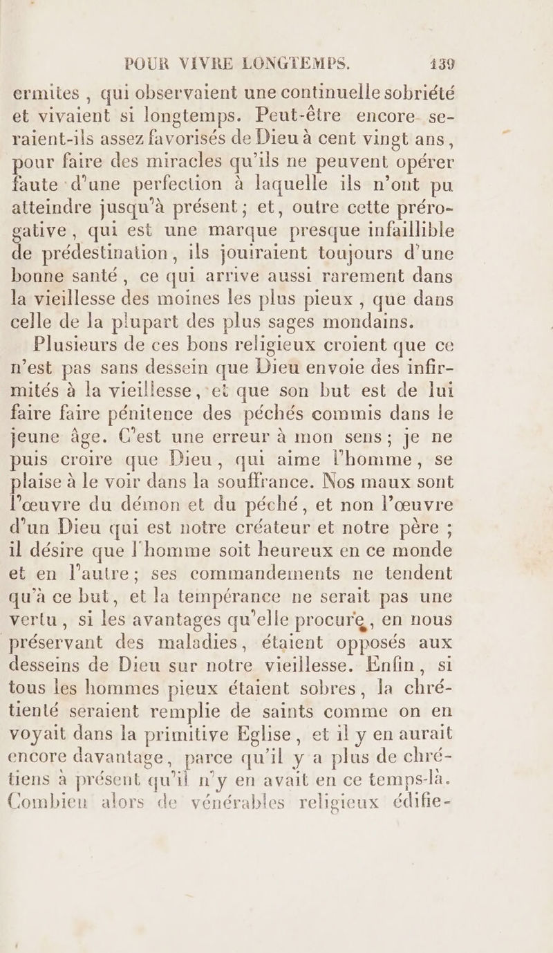 ermites , qui observaient une continuelle sobriété et vivaient si longtemps. Peut-étre encore. se- raient-ils assez favorisés de Dieu à cent vingt ans, pour faire des miracles qu'ils ne peuvent opérer faute d'une perfection à laquelle ils n'ont pu atteindre jusqu'à présent; et, outre cette préro- gative, qui est une marque presque infaillible de prédestination, ils jouiraient toujours d'une bonne santé, ce qui arrive aussi rarement dans la vieillesse des moines les plus pieux , que dans celle de la plupart des plus sages mondains. Plusieurs de ces bons religieux croient que ce n'est pas sans dessein que Dieu envoie des infir- mités à la vieillesse , ei que son but est de lui faire faire pénitence des péchés commis dans le jeune âge. C'est une erreur à mon sens; je ne puis croire que Dieu, qui aime l'homme, se laise à le voir dans la souffrance. Nos maux sont l’œuvre du démon et du péché, et non l’œuvre d'un Dieu qui est notre créateur et notre pére ; il désire que l'homme soit heureux en ce monde et en l’autre; ses commandements ne tendent qu'à ce but, et la tempérance ne serait pas une vertu, si les avantages qu'elle procure, en nous préservant des maladies, étaient opposés aux desseins de Dieu sur notre vieillesse. Enfin, si tous les hommes pieux étaient sobres, la chré- tienté seraient remplie de saints comme on en voyait dans la primitive Eglise, et i! y en aurait encore davantage, parce qu'il y a plus de chré- tiens à présent qu'il n'y en avait en ce temps-là. Combien alors de vénérables religieux édifie-