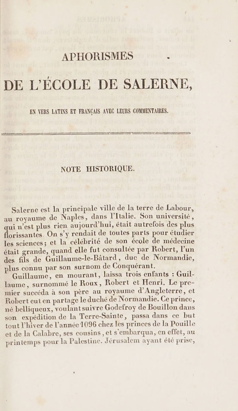 APHORISMES x DE L'ÉCOLE DE SALERNE, EN VERS LATINS ET FRANÇAIS AVEC LEURS COMMENTAIRES. ER re cree | NOTE HISTORIQUE. Salerne est la principale ville de la terre de Labour, au royaume de Naples, dans l'Italie. Son université, qui n'est plus rien aujourd'hui, était autrefois des plus florissantes. On s'y rendait de toutes parts pour étudier les sciences; et la célébrité de son école de médecine était grande, quand elle fut consultée par Robert, l'un des fils de Guillaume-le-Bátard , duc de Normandie, plus connu par son surnom de Conquérant. Guillaume, en mourant, laissa trois enfants : Guil- laume , surnommé le Roux, Robert et Henri. Le pre- mier succéda à son père au royaume d'Angleterre, et Robert eut en partage le duché de Normandie. Ce prince, né belliqueux, voulantsuivre Godefroy de Bouillon dans son expédition de la Terre-Sainte, passa dans ce but tout l'hiver de l'année 1096 chez les princes de la Pouille et de la Calabre, ses cousins , et s'embarqua, en effet, au printemps pour la Palestine. Jérusalem ayant été prise,