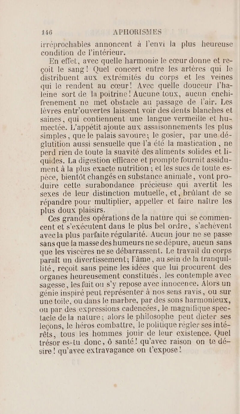 irréprochables annoncent à l'envi la plus heureuse condition de l'intérieur. En effet, avec quelle harmonie le cœur donne et re- coit le sang! Quel concert entre les artéres qui le distribuent aux extrémités du corps et les veines qui le rendent au cœur! Avec quelle douceur l'ha- leine sort de la poitrine! Aucune toux, aucun enchi- frenement ne met obstacle au passage de l'air. Les lévres entr'ouvertes laissent voir des dents blanches et saines, qui contiennent une langue vermeilie et hu- mectée. L'appétit ajoute aux assaisonnements les plus simples , que le palais savoure; le gosier, par une dé- glutition aussi sensuelle que l'a été la mastication , ne perd rien de toute la suavité des aliments solides et li- quides. La digestion efficace et prompte fournit assidu- ment à la plus exacte nutrition ; et les sucs de toute es- pèce, bientôt changés en substance animale, vont pro- duire cette surabondance précieuse qui avertit les sexes de leur distinction mutuelle, et, brülant de se répandre pour multiplier, appeller et faire naître les plus doux plaisirs. Ces grandes opérations de la nature qui se commen- cent et s'exécutent dans le plus bel ordre, s'achévent avec la plus parfaite régularité. Aucun jour ne se passe sans que la masse des humeurs ne se dépure, aucun sans que les viscères ne se débarrassent. Le travail du corps paraît un divertissement; l'âme, au sein de la tranquil- lité, recoit sans peine les idées que lui procurent des organes heureusement constitués, les contemple avec sagesse, les fuit ou s'y repose avec innocence. Alors un génie inspiré peut représenter à nos sens ravis, ou sur une toile, ou dans le marbre, par des sons harmonieux, ou par des expressions cadencées, le magnifique spec- tacle dela nature; alors le philosophe peut dicter ses lecons, le héros combattre, le politique régler ses inté- réts, tous les hommes jouir de leur existence. Quel trésor es-tu donc, Ó santé! qu'avec raison on te dé- sire! qu'avec extravagance on l'expose !