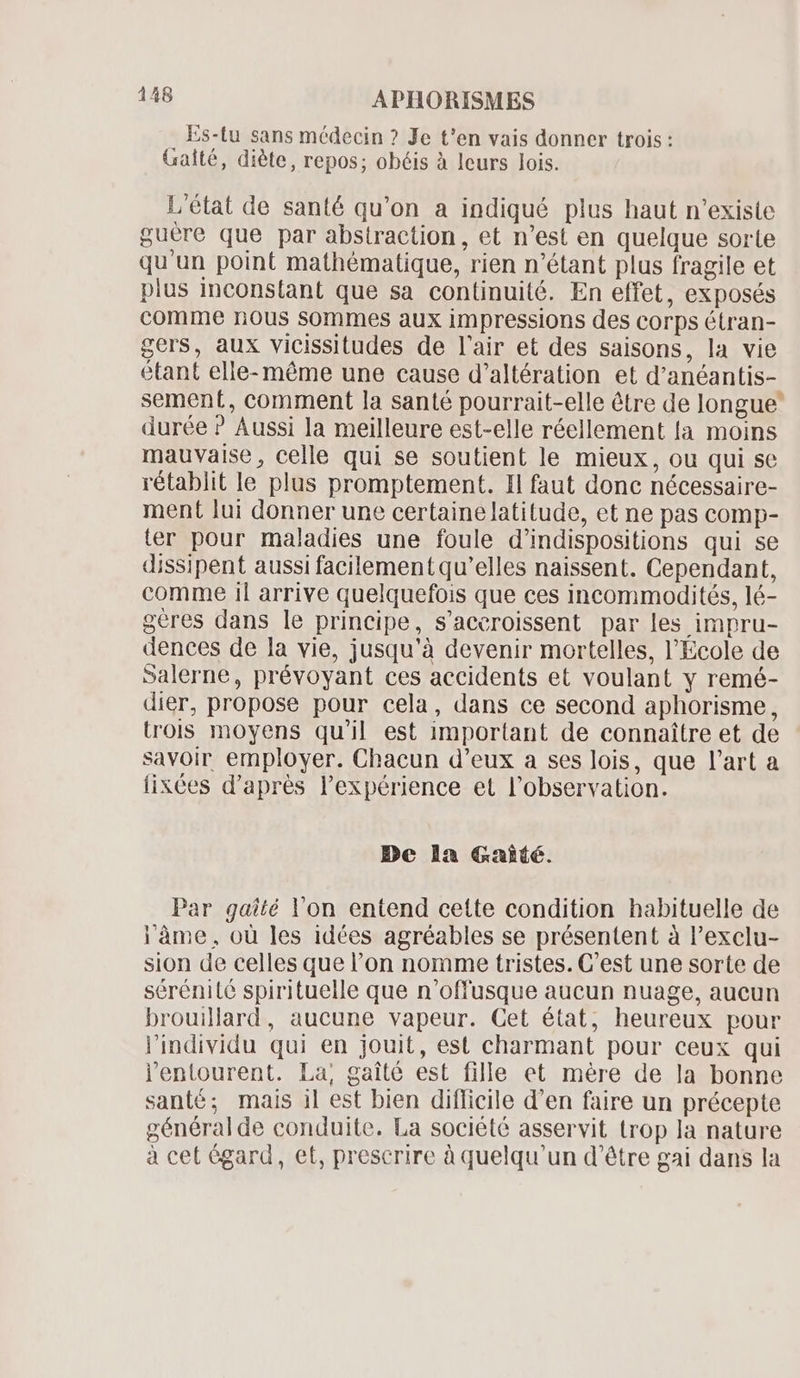 . Es-tu sans médecin ? Je t'en vais donner trois : Gaité, diète, repos; obéis à leurs lois. L'état de santé qu'on a indiqué plus haut n'existe guére que par abstraction, et n'est en quelque sorte qu'un point mathématique, rien n'étant plus fragile et pius inconstant que sa continuité. En effet, exposés comme nous sommes aux impressions des corps étran- gers, aux vicissitudes de l'air et des saisons, la vie étant elle- méme une cause d'altération et d'anéantis- sement, comment la santé pourrait-elle être de longue” durée ? Aussi la meilleure est-elle réellement la moins mauvaise, celle qui se soutient le mieux, ou qui se rétablit le plus promptement. Il faut donc nécessaire- ment lui donner une certaine latitude, et ne pas comp- ter pour maladies une foule d'indispositions qui se dissipent aussi facilement qu'elles naissent. Cependant, comme il arrive quelquefois que ces incommodités, lé- geres dans le principe, s'aceroissent par les impru- dences de la vie, jusqu'à devenir mortelles, l'Ecole de salerne, prévoyant ces accidents et voulant y remé- dier, propose pour cela, dans ce second aphorisme, trois moyens qu'il est important de connaître et de savoir employer. Chacun d'eux a ses lois, que l'art a fixées d'aprés l'expérience et l'observation. De la &amp;Gaíé. Par gaîté Von entend cette condition habituelle de l'âme, ou les idées agréables se présentent à l'exclu- sion de celles que l'on nomme tristes. C'est une sorte de sérénité spirituelle que n'offusque aucun nuage, aucun brouillard, aucune vapeur. Cet état, heureux pour l'individu qui en jouit, est charmant pour ceux qui l'entourent. La, gaité est fille et mére de la bonne santé; mais il est bien difficile d'en faire un précepte généralde conduite. La société asservit trop la nature à cet égard, et, prescrire à quelqu'un d’être gai dans la