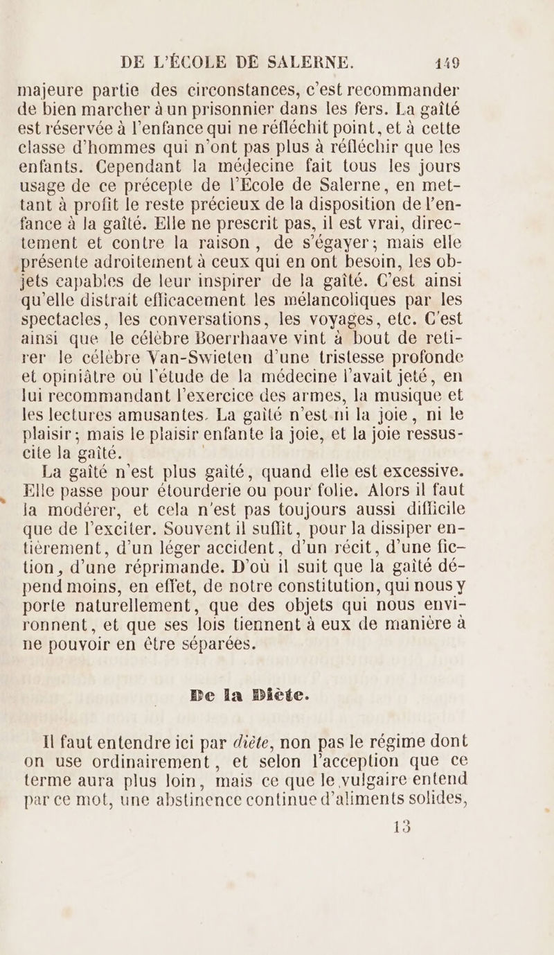 majeure partie des circonstances, c'est recommander de bien marcher à un prisonnier dans les fers. La gaité est réservée à l'enfance qui ne réfléchit point, et à cette classe d'hommes qui n'ont pas plus à réfléchir que les enfants. Cependant la médecine fait tous les jours usage de ce précepte de l'Ecole de Salerne, en met- tant à profit le reste précieux de la disposition de l'en- fance à la gaité. Elle ne prescrit pas, il est vrai, direc- tement et contre la raison, de s'égayer; mais elle présente adroitement à ceux qui en ont besoin, les ob- jets capables de leur inspirer de la gaité. C'est ainsi qu'elle distrait efficacement les mélancoliques par les spectacles, les conversations, les voyages, etc. C'est ainsi que le célèbre Doerrhaave vint à bout de reti- rer le célébre Van-Swieten d'une tristesse profonde et opiniâtre ou l'étude de la médecine l'avait jeté, en lui recommandant l'exercice des armes, la musique et les lectures amusantes. La gaité n'est ni la joie, ni le plaisir; mais le plaisir enfante la joie, et la joie ressus- cite la gaité. La gaité n'est plus gaité, quand elle est excessive. Elle passe pour étourderie ou pour folie. Alors il faut la modérer, et cela n'est pas toujours aussi difficile que de l'exciter. Souvent il suffit, pour la dissiper en- tiérement, d'un léger accident, d'un récit, d'une fic- üon, d' une réprimande. D'où il suit que là gaité dé- pend moins, en effet, de notre constitution, qui nous y porte naturellement , que des objets qui nous envi- ronnent, et que ses lois tiennent à eux de manière à ne pouvoir en étre séparées. Be la Diete. Il faut entendre ici par diète, non pas le régime dont on use ordinarement, et selon l'acception que ce terme aura plus loin, mais ce que le vulgaire entend par ce mot, une abstinence continue d' aliments solides, 13