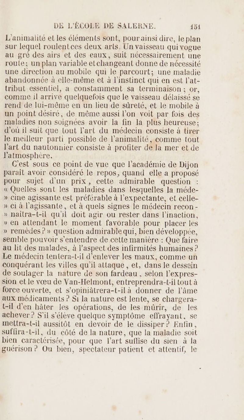 L'animalité et les éléments sont, pour ainsi dire, le plan sur lequel roulentces deux arts. Un vaisseau qui vogue au gré des airs et des eaux, suit nécessairement une route; un plan variable et changeant donne de nécessité une direction au mobile qui le parcourt; une maladie abandonnée à elle-méme et à l'instinct qui en est l'at- tribut essentiel, a constamment sa terminaison ; or, comme il arrive quelquefois que le vaisseau délaissé se rend de lui-méme en un lieu de süreté, et le mobile à un point désiré, de méme aussi l'on voit par fois des maladies non soignées avoir la fin la plus heureuse; d'oü il suit que tout l'art du médecin consiste à tirer le meilleur parti possible de l'animalité, comme tout l'art du nautonnier consiste à profiter de la mer et de atmosphère. C'est sous ce point de vue que l'académie de Dijon parait avoir considéré le repos, quand elle a proposé pour sujet d'un prix, cette admirable question « Quelles. sont les maladies dans lesquelles la méde- » cine agissante est préférable à l'expectante, et celle- » Ci à l'agissante, et à quels signes le médecin recon - » naitra-t-il qu'il doit agir ou rester dans l'inaction, » en attendant le moment favorable pour placer les » remèdes ? » question admirable qui, bien développée, semble pouvoir s'entendre de cette maniére : Que faire au lit des malades, à l'aspect des infirmités humaines ? Le médecin tentera-t-il d'enlever les maux, comme un conquérant les villes qu'il attaque , et, dans le dessein de soulager la nature de son fardeau , selon l'expres- sion et le vœu de Van-Helmont, entreprendra-t-il tout à force ouverte, et s'opiniátrera-t-ilà donner de l'âme aux médicaments ? $1 la nature est lente, se chargera- t-il d'en hàter les opérations, de les mürir, de les achever ? S'il s'éléve quelque symptôme effrayant, se meltra-t-il aussitôt en devoir de le dissiper ? Enfin, suffira-t-il, du côté de la nature, que la maladie soit bien caractérisée, pour que l'art suffise du sien à la guérison ? Ou bien, spectatenr patient et attentif, le