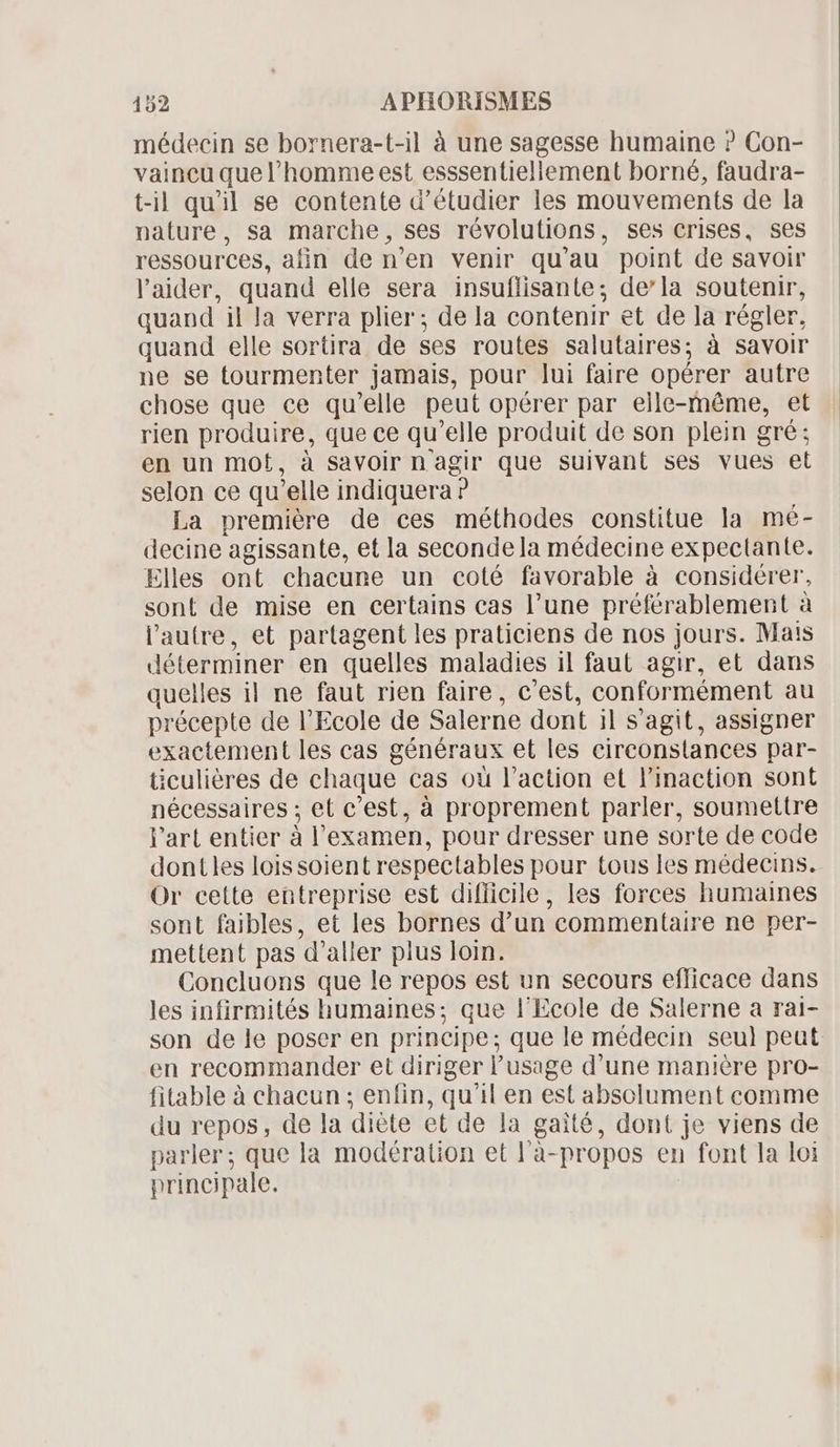 médecin se bornera-t-il à une sagesse humaine ? Con- vaincu quel homme est esssentiellement borné, faudra- t-il qu'il se contente d'étudier les mouvements de la nature, sa marche, ses révolutions, ses crises, ses ressources, afin de n'en venir qu' au point de savoir l'aider, quand elle sera insuflisante; de'la soutenir, quand il Ja verra plier ; de la contenir et de la régler, quand elle sortira de ses routes salutaires; à savoir ne se tourmenter jamais, pour lui faire opérer autre chose que ce qu'elle peut opérer par elle-même, et rien produire, que ce qu 'elle produit de son plein gré; en un mot , à savoir nagir que suivant ses vues et selon ce qu'elle indiquera ? La premiére de ces méthodes constitue la mé- decine agissante, et la seconde la médecine expectante. Elles ont chacune un coté favorable à considérer, sont de mise en certains cas l'une préférablement à l'autre, et partagent les praticiens de nos jours. Mais déterminer en quelles maladies il faut agir, et dans quelles il ne faut rien faire, c'est, conformément au précepte de l'Ecole de Saler ne dont il s 'agit, assigner exactement les cas généraux et les cireonstances par- ticulières de chaque cas où l'action et l'inaction sont nécessaires ; et c'est, à proprement parler, soumettre l'art entier à l! examen, pour dresser une sorte de code dontles lois soient respectables pour tous les médecins. Or cette entreprise est difficile, les forces humaines sont faibles, et les bornes d'un commentaire ne per- mettent pas d'aller pius loin. Concluons que le repos est un secours efficace dans les infirmités humaines; que l'Ecole de Salerne a ral- son de le poser en principe : que le médecin seul peut en recommander et diriger l'usage d'une maniére pro- fitable à chacun ; enfin, qu'il en est absolument comme du repos, de la diète et de la gaité, dont je viens de parler; que la modération et l'à- propos en font la loi principale.