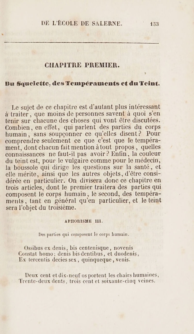 CHAPITRE PREMIER. - Bu Squelette, des Tempéraments et du Teint. Le sujet de ce chapitre est d'autant plus intéressant à traiter, que moins de personnes savent à quoi s'en tenir sur chacune des choses qui vont étre discutées. Combien, en effet, qui parlent des parties du corps humain, sans soupconner ce qu 'elles disent? Pour comprendre seulement ce que c'est que le tempéra- ment, dont chacun fait mention àtout propos, quelles connaissances ne faut-il pas avoir? Enfin, la couleur du teint est, pour le vulgaire comme pour le médecin, la boussole qui dirige les questions sur la santé, et elle mérite, ainsi que les autres objets, d'étre consi- dérée en particulier. On divisera donc ce chapitre en trois articles, dont le premier traitera des parties qui composent le corps humain, le second, des tempéra- ments, tant en général qu'en particulier, et le teint sera l’ objet du troisième. APHORISME III. Des parties qui composent le corps humain. Ossibus ex denis, bis centenisque, novenis Constat homo; denis bis dentibus, et duodenis, Ex lercentis decies sex, quinqueque , venis. Deux cent et dix-neuf os portent les chairs humaines, Frente-deux dents, trois cent et solxante-cinq veines.