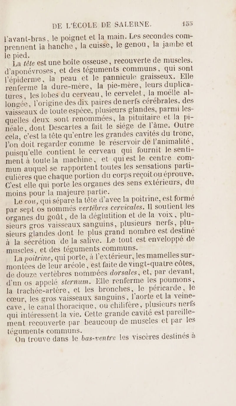 l'avant-bras, le poignet et la main. Les secondes com- prennent la hanche, la cuisse, le genou, la jambe et le pied. : La tête est une boite osseuse, recouverte de muscles. d'aponévroses, et des téguments communs, qui sont l'épiderme, la peau et le pannicule graisseux. Elle renferme la dure-mére, la pie-mère, leurs duplica- tures, les lobes du cerveau, le cervelet, la moélle al- longée, l'origine des dix paires denerfs cérébrales, des vaisseaux de toute espèce, plusieurs glandes, parmi les- quelles deux soni renommées, la pituitaire et la. pi- néale, dont Descartes a fait le siége de l'àme. Outre cela, c'est la tête qu'entre les grandes cavités du tronc, l'on doit regarder comme le réservoir de l'animalité , puisqu'elle contient le cerveau qui fournit le senti- ment à toutela machine, et quiest le centre com- mun auquel se rapportent toutes les sensations parti- culières que chaque portion du corps recoit ou éprouve. C'est elle qui porte les organes des sens extérieurs, du moins pour la majeure partie. Le cou, qui sépare la téte d'avec la poitrine, est formé par sept os nommés vertébres cervicales. 1l soutient les organes du goût, de la déglutition et de la voix, plu- sieurs gros vaisseaux sanguins, plusieurs nerfs, plu- sieurs glandes dont le plus grand nombre est destiné à ]a sécrétion de la salive. Le tout est enveloppé de muscles, et des téguments communs. La poitrine, qui porte, à l'extérieur, les mamelles sur- montées de leur aréole , est faite de vingt-quatre côtes, de douze vertèbres nommées dorsales, et, par devant, d'un os appelé sternum. Elle renferme les poumons, la trachée-artére, et les bronches, le péricarde, le cœur, les gros vaisseaux sanguins , l'aorte et la veine- cave, le canal thoracique, où chilifére, plusieurs nerfs qui intéressent la vie. Cette grande cavité est pareille- ment recouverte par beaucoup de muscles et par les téguments communs. | On trouve dans le bas-ventre les visceres destinés à