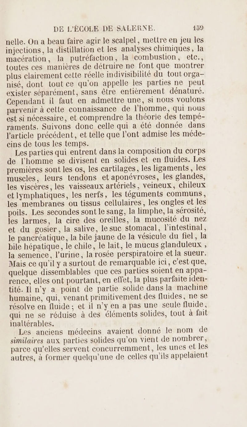 nelle. On a beau faire agir le scalpel, mettre en jeu les injections, la distillation et les analyses chimiques, la macération, la putréfaction, la combustion, etc., toutes ces maniéres de détruire ne font que montrer plus clairement cette réelle indivisibilité du tout orga- nisé, dont tout ce qu'on appelle les parties ne peut exister séparément, sans étre entierement dénaturé. Cependant il faut en admettre une, si nous voulons parvenir à cette connaissance de l'homme, qui nous est si nécessaire, et comprendre la théorie des tempé- raments. Suivons done celle qui a été donnée dans l'article précédent, et telle que l'ont admise les méde- cins de tous les temps. Les parties qui entrent dans la composition du corps de l'homme se divisent en solides et en fluides. Les premières sont les os, les cartilages, les ligaments , les muscles, leurs tendons et aponévroses, les glandes, les visceres,les vaisseaux artériels, veineux, chileux et lymphatiques, les nerfs, les téguments communs, les membranes ou tissus cellulaires , les ongles et les poils. Les secondes sont le sang, la limphe, la sérosité, les larmes, la cire des oreilles, la mucosité du nez et du gosier, la salive, lesuc stomacal, l'intestinal, le pancréatique, la bile jaune de la vésicule du fiel, la bile hépatique, le chile, le lait, le mucus glanduleux , la semence, l'urine, la rosée perspiratoire et la sueur. Mais ce qu'il y a surtout de remarquable ici, c'est que, quelque dissemblables que ces parties soient en appa- rence, elles ont pourtant, en effet, la plus parfaite iden- tité. Il n'y a point de partie solide dans la machine humaine, qui, venant primitivement des fluides, ne se résolve en fluide; et il n'y en a pas une seule fluide, qui ne se réduise à des éléments solides, tout à fait inaltérables. Les anciens médecins avaient donné le nom de similaires aux parties solides qu'on vient de nombrer, parce qu'elles servent concurremment, les unes et les autres, à former quelqu'une de celles qu ils appelaient