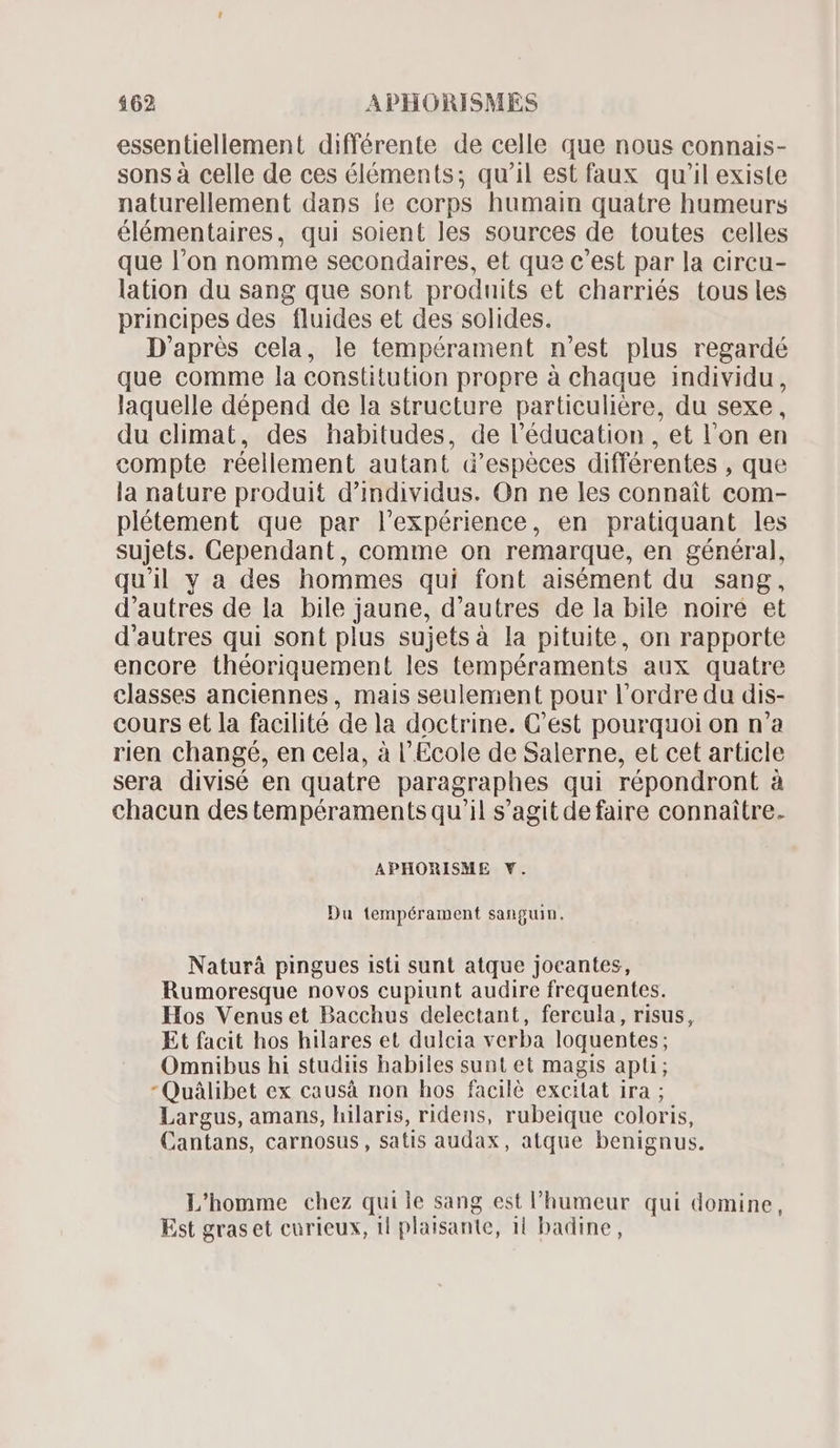 essentiellement différente de celle que nous connais- sons à celle de ces éléments; qu'il est faux qu'il existe naturellement dans ie corps humain quatre humeurs élémentaires, qui soient les sources de toutes celles que l'on nomme secondaires, et que c’est par la circu- lation du sang que sont produits et charriés tous les principes des fluides et des solides. D'aprés cela, le tempérament n'est plus regardé que comme la constitution propre à chaque individu, laquelle dépend de la structure particulière, du sexe, du elimat, des habitudes, de l'éducation , et l'on en compte réellement autant d'espéces différentes , que la nature produit d'individus. On ne les connait com- plétement que par l'expérience, en pratiquant les sujets. Gependant, comme on remarque, en général, qu'il y a des hommes qui font aisément du sang, d'autres de la bile jaune, d'autres de la bile noire et d'autres qui sont plus sujetsà la pituite, on rapporte encore théoriquement les tempéraments aux quatre classes anciennes, mais seulement pour l'ordre du dis- cours et la facilité dela doctrine. C'est pourquoi on n'a rien changé, en cela, à l'Ecole de Salerne, et cet article sera divisé en quatre paragraphes qui répondront à chacun des tempéraments qu'il s'agit de faire connaitre. APHORISME Y. Du tempérament sanguin. Naturà pingues isti sunt atque jocantes, Rumoresque novos cupiunt audire frequentes. Hos Venus et Bacchus delectant, fercula, risus, Et facit hos hilares et dulcia verba loquentes; Omnibus hi studiis habiles sunt et magis apli; Quáàlibet ex causà non hos facilé excitat ira ; Largus, amans, hilaris, ridens, rubeique coloris, Cantans, carnosus, satis audax, atque benignus. L'homme chez qui le sang est l'humeur qui domine, Est gras et curieux, il plaisante, ii badine,